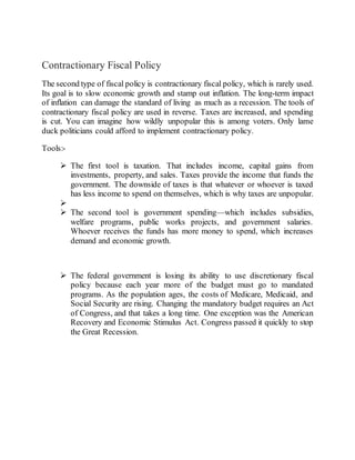 Contractionary Fiscal Policy
The second type of fiscal policy is contractionary fiscal policy, which is rarely used.
Its goal is to slow economic growth and stamp out inflation. The long-term impact
of inflation can damage the standard of living as much as a recession. The tools of
contractionary fiscal policy are used in reverse. Taxes are increased, and spending
is cut. You can imagine how wildly unpopular this is among voters. Only lame
duck politicians could afford to implement contractionary policy.
Tools:-
 The first tool is taxation. That includes income, capital gains from
investments, property, and sales. Taxes provide the income that funds the
government. The downside of taxes is that whatever or whoever is taxed
has less income to spend on themselves, which is why taxes are unpopular.

 The second tool is government spending—which includes subsidies,
welfare programs, public works projects, and government salaries.
Whoever receives the funds has more money to spend, which increases
demand and economic growth.
 The federal government is losing its ability to use discretionary fiscal
policy because each year more of the budget must go to mandated
programs. As the population ages, the costs of Medicare, Medicaid, and
Social Security are rising. Changing the mandatory budget requires an Act
of Congress, and that takes a long time. One exception was the American
Recovery and Economic Stimulus Act. Congress passed it quickly to stop
the Great Recession.
 