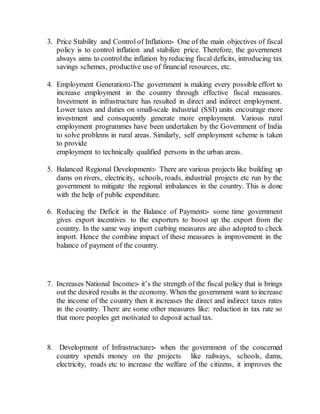 3. Price Stability and Control of Inflation:- One of the main objectives of fiscal
policy is to control inflation and stabilize price. Therefore, the government
always aims to controlthe inflation byreducing fiscal deficits, introducing tax
savings schemes, productive use of financial resources, etc.
4. Employment Generation:-The government is making every possible effort to
increase employment in the country through effective fiscal measures.
Investment in infrastructure has resulted in direct and indirect employment.
Lower taxes and duties on small-scale industrial (SSI) units encourage more
investment and consequently generate more employment. Various rural
employment programmes have been undertaken by the Government of India
to solve problems in rural areas. Similarly, self employment scheme is taken
to provide
employment to technically qualified persons in the urban areas.
5. Balanced Regional Development:- There are various projects like building up
dams on rivers, electricity, schools, roads, industrial projects etc run by the
government to mitigate the regional imbalances in the country. This is done
with the help of public expenditure.
6. Reducing the Deficit in the Balance of Payment:- some time government
gives export incentives to the exporters to boost up the export from the
country. In the same way import curbing measures are also adopted to check
import. Hence the combine impact of these measures is improvement in the
balance of payment of the country.
7. Increases National Income:- it’s the strength of the fiscal policy that is brings
out the desired results in the economy. When the government want to increase
the income of the country then it increases the direct and indirect taxes rates
in the country. There are some other measures like: reduction in tax rate so
that more peoples get motivated to deposit actual tax.
8. Development of Infrastructure:- when the government of the concerned
country spends money on the projects like railways, schools, dams,
electricity, roads etc to increase the welfare of the citizens, it improves the
 