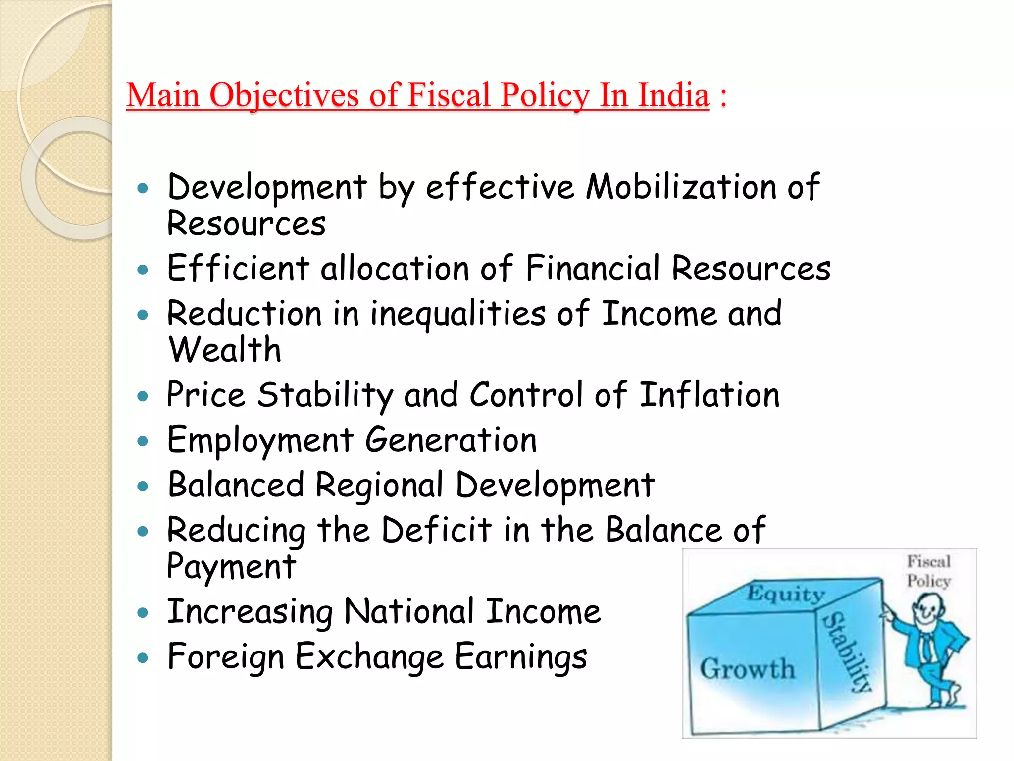 Main Objectives of Fiscal Policy In India :
 Development by effective Mobilization of
Resources
 Efficient allocation of Financial Resources
 Reduction in inequalities of Income and
Wealth
 Price Stability and Control of Inflation
 Employment Generation
 Balanced Regional Development
 Reducing the Deficit in the Balance of
Payment
 Increasing National Income
 Foreign Exchange Earnings
 