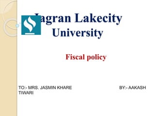 Jagran Lakecity
University
Fiscal policy
TO:- MRS. JASMIN KHARE BY:- AAKASH
TIWARI
 