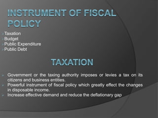 Taxation
Budget
Public Expenditure
Public Debt
 Government or the taxing authority imposes or levies a tax on its
citizens and business entities.
 Powerful instrument of fiscal policy which greatly effect the changes
in disposable income.
 Increase effective demand and reduce the deflationary gap
 