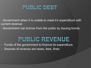 Government when it is unable to meet it’s expenditure with
current revenue
Government can borrow from the public by issuing bonds.
 Funds of the government to finance its expenditure.
 Sources of revenue are taxes, fees, fines
 