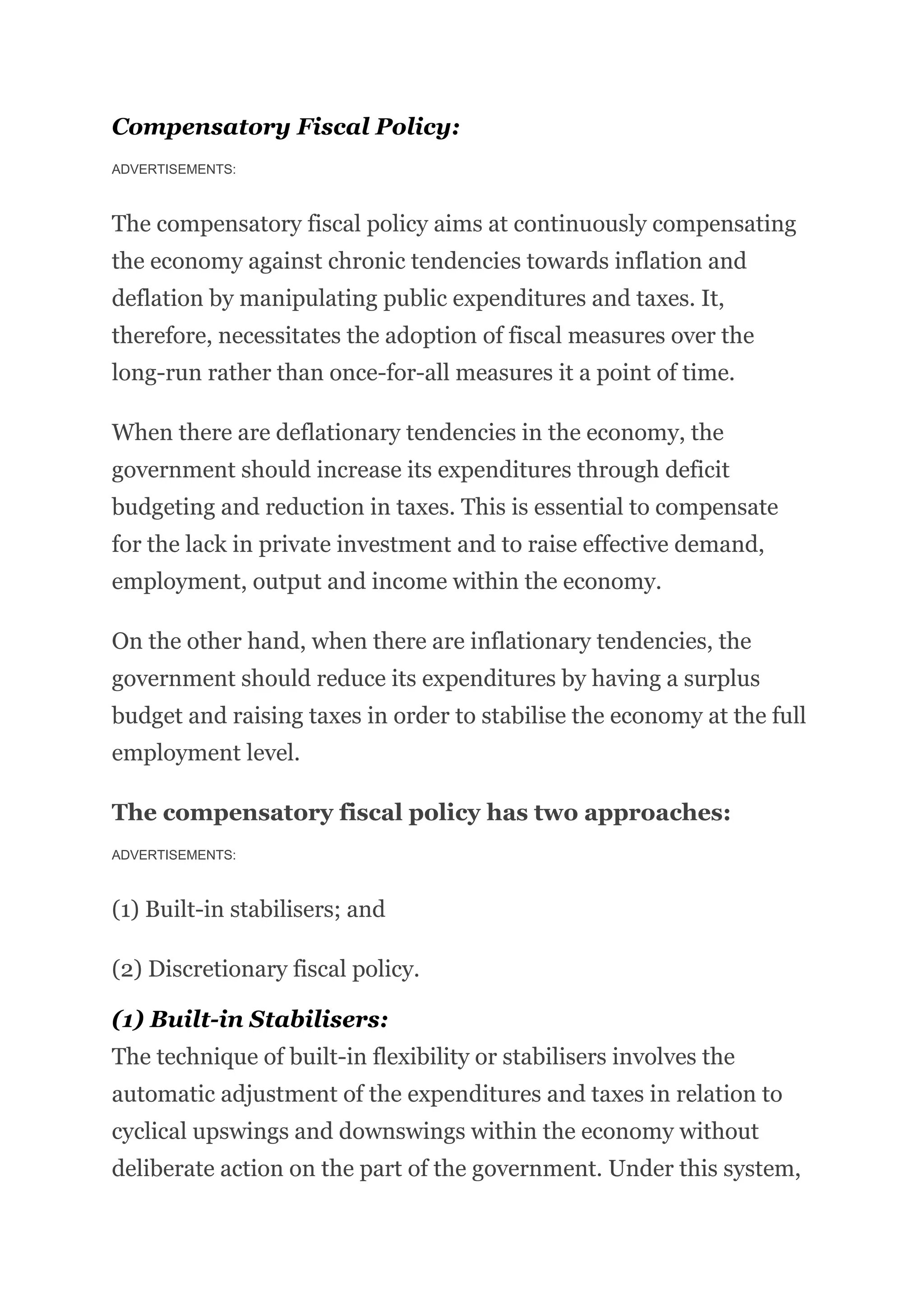 Compensatory Fiscal Policy:
ADVERTISEMENTS:
The compensatory fiscal policy aims at continuously compensating
the economy against chronic tendencies towards inflation and
deflation by manipulating public expenditures and taxes. It,
therefore, necessitates the adoption of fiscal measures over the
long-run rather than once-for-all measures it a point of time.
When there are deflationary tendencies in the economy, the
government should increase its expenditures through deficit
budgeting and reduction in taxes. This is essential to compensate
for the lack in private investment and to raise effective demand,
employment, output and income within the economy.
On the other hand, when there are inflationary tendencies, the
government should reduce its expenditures by having a surplus
budget and raising taxes in order to stabilise the economy at the full
employment level.
The compensatory fiscal policy has two approaches:
ADVERTISEMENTS:
(1) Built-in stabilisers; and
(2) Discretionary fiscal policy.
(1) Built-in Stabilisers:
The technique of built-in flexibility or stabilisers involves the
automatic adjustment of the expenditures and taxes in relation to
cyclical upswings and downswings within the economy without
deliberate action on the part of the government. Under this system,
 