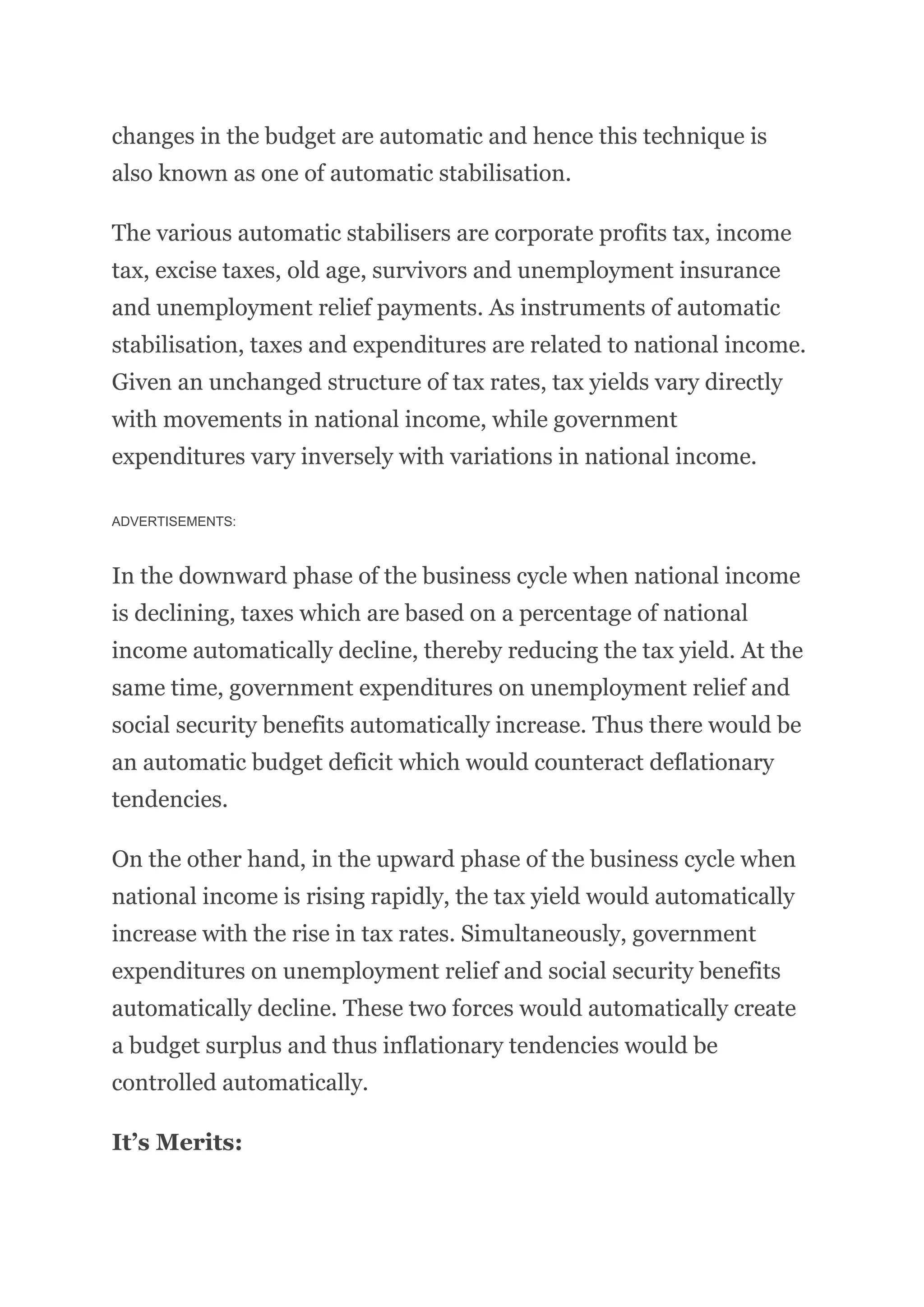changes in the budget are automatic and hence this technique is
also known as one of automatic stabilisation.
The various automatic stabilisers are corporate profits tax, income
tax, excise taxes, old age, survivors and unemployment insurance
and unemployment relief payments. As instruments of automatic
stabilisation, taxes and expenditures are related to national income.
Given an unchanged structure of tax rates, tax yields vary directly
with movements in national income, while government
expenditures vary inversely with variations in national income.
ADVERTISEMENTS:
In the downward phase of the business cycle when national income
is declining, taxes which are based on a percentage of national
income automatically decline, thereby reducing the tax yield. At the
same time, government expenditures on unemployment relief and
social security benefits automatically increase. Thus there would be
an automatic budget deficit which would counteract deflationary
tendencies.
On the other hand, in the upward phase of the business cycle when
national income is rising rapidly, the tax yield would automatically
increase with the rise in tax rates. Simultaneously, government
expenditures on unemployment relief and social security benefits
automatically decline. These two forces would automatically create
a budget surplus and thus inflationary tendencies would be
controlled automatically.
It’s Merits:
 