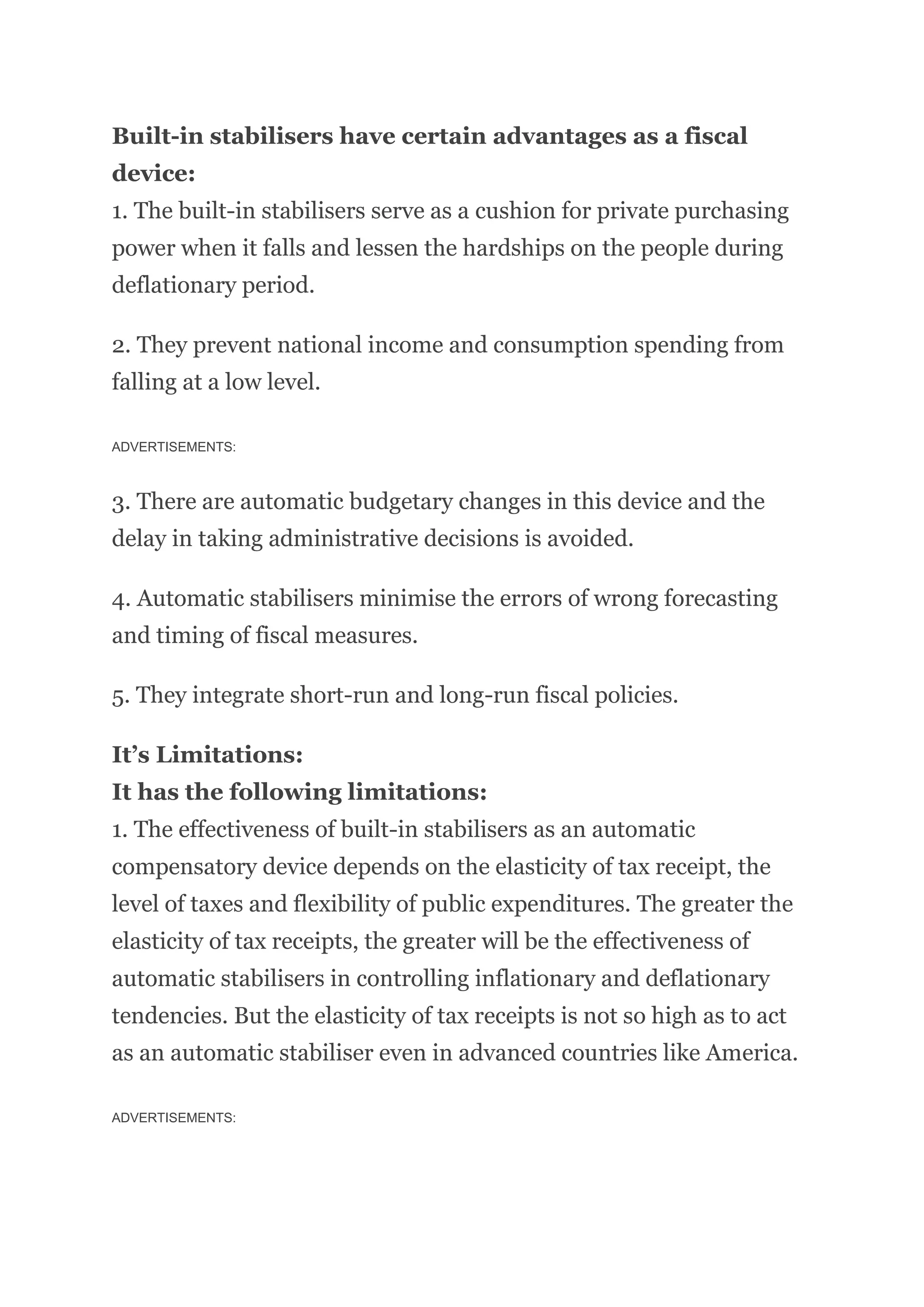 Built-in stabilisers have certain advantages as a fiscal
device:
1. The built-in stabilisers serve as a cushion for private purchasing
power when it falls and lessen the hardships on the people during
deflationary period.
2. They prevent national income and consumption spending from
falling at a low level.
ADVERTISEMENTS:
3. There are automatic budgetary changes in this device and the
delay in taking administrative decisions is avoided.
4. Automatic stabilisers minimise the errors of wrong forecasting
and timing of fiscal measures.
5. They integrate short-run and long-run fiscal policies.
It’s Limitations:
It has the following limitations:
1. The effectiveness of built-in stabilisers as an automatic
compensatory device depends on the elasticity of tax receipt, the
level of taxes and flexibility of public expenditures. The greater the
elasticity of tax receipts, the greater will be the effectiveness of
automatic stabilisers in controlling inflationary and deflationary
tendencies. But the elasticity of tax receipts is not so high as to act
as an automatic stabiliser even in advanced countries like America.
ADVERTISEMENTS:
 