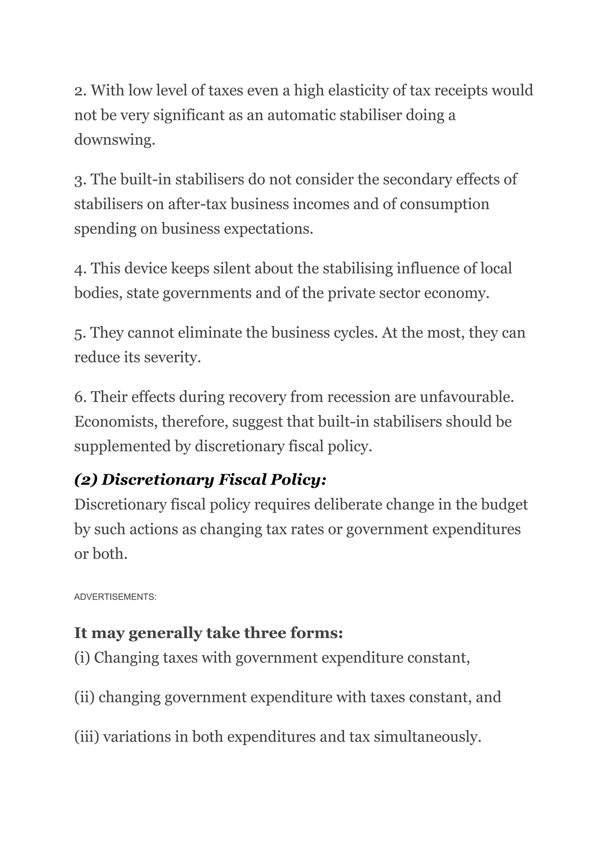 2. With low level of taxes even a high elasticity of tax receipts would
not be very significant as an automatic stabiliser doing a
downswing.
3. The built-in stabilisers do not consider the secondary effects of
stabilisers on after-tax business incomes and of consumption
spending on business expectations.
4. This device keeps silent about the stabilising influence of local
bodies, state governments and of the private sector economy.
5. They cannot eliminate the business cycles. At the most, they can
reduce its severity.
6. Their effects during recovery from recession are unfavourable.
Economists, therefore, suggest that built-in stabilisers should be
supplemented by discretionary fiscal policy.
(2) Discretionary Fiscal Policy:
Discretionary fiscal policy requires deliberate change in the budget
by such actions as changing tax rates or government expenditures
or both.
ADVERTISEMENTS:
It may generally take three forms:
(i) Changing taxes with government expenditure constant,
(ii) changing government expenditure with taxes constant, and
(iii) variations in both expenditures and tax simultaneously.
 