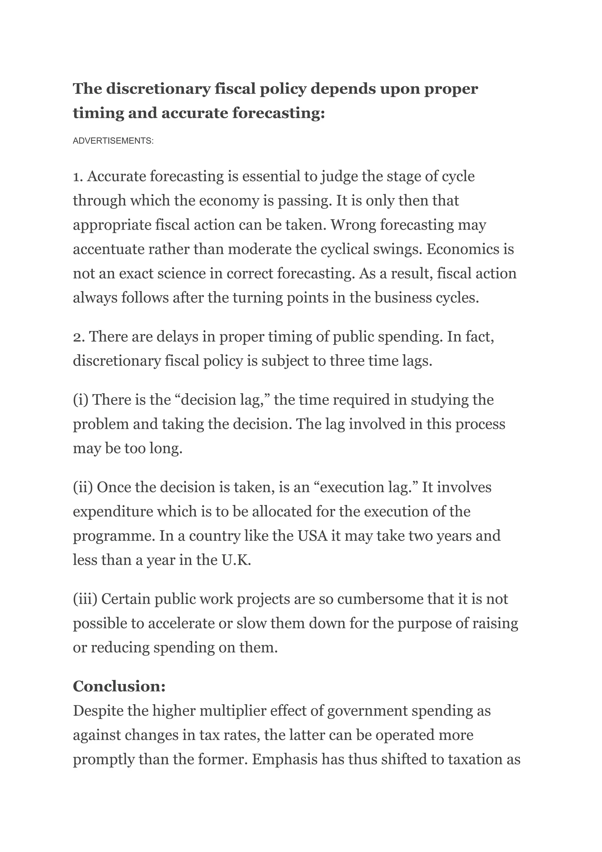 The discretionary fiscal policy depends upon proper
timing and accurate forecasting:
ADVERTISEMENTS:
1. Accurate forecasting is essential to judge the stage of cycle
through which the economy is passing. It is only then that
appropriate fiscal action can be taken. Wrong forecasting may
accentuate rather than moderate the cyclical swings. Economics is
not an exact science in correct forecasting. As a result, fiscal action
always follows after the turning points in the business cycles.
2. There are delays in proper timing of public spending. In fact,
discretionary fiscal policy is subject to three time lags.
(i) There is the “decision lag,” the time required in studying the
problem and taking the decision. The lag involved in this process
may be too long.
(ii) Once the decision is taken, is an “execution lag.” It involves
expenditure which is to be allocated for the execution of the
programme. In a country like the USA it may take two years and
less than a year in the U.K.
(iii) Certain public work projects are so cumbersome that it is not
possible to accelerate or slow them down for the purpose of raising
or reducing spending on them.
Conclusion:
Despite the higher multiplier effect of government spending as
against changes in tax rates, the latter can be operated more
promptly than the former. Emphasis has thus shifted to taxation as
 