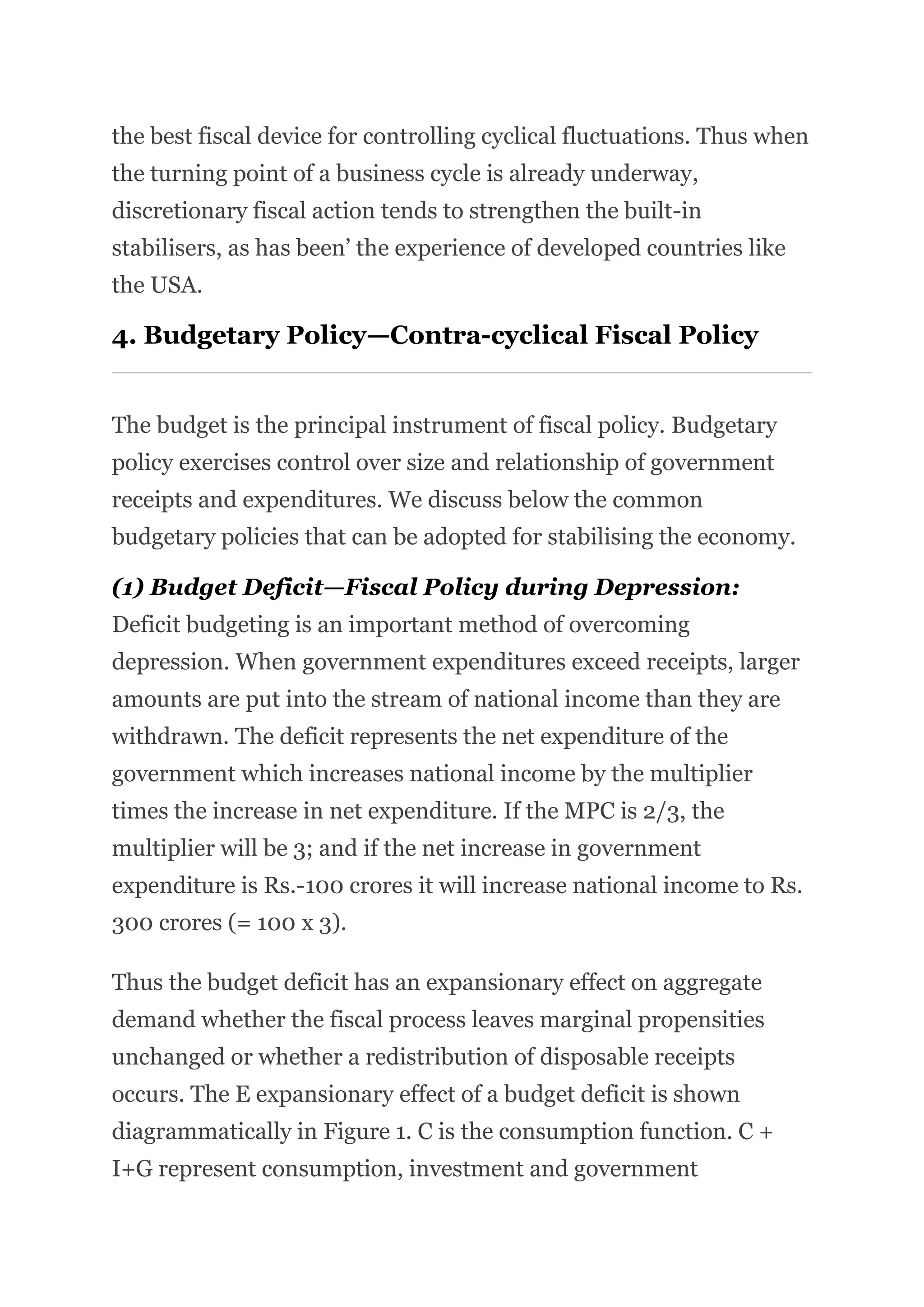 the best fiscal device for controlling cyclical fluctuations. Thus when
the turning point of a business cycle is already underway,
discretionary fiscal action tends to strengthen the built-in
stabilisers, as has been’ the experience of developed countries like
the USA.
4. Budgetary Policy—Contra-cyclical Fiscal Policy
The budget is the principal instrument of fiscal policy. Budgetary
policy exercises control over size and relationship of government
receipts and expenditures. We discuss below the common
budgetary policies that can be adopted for stabilising the economy.
(1) Budget Deficit—Fiscal Policy during Depression:
Deficit budgeting is an important method of overcoming
depression. When government expenditures exceed receipts, larger
amounts are put into the stream of national income than they are
withdrawn. The deficit represents the net expenditure of the
government which increases national income by the multiplier
times the increase in net expenditure. If the MPC is 2/3, the
multiplier will be 3; and if the net increase in government
expenditure is Rs.-100 crores it will increase national income to Rs.
300 crores (= 100 x 3).
Thus the budget deficit has an expansionary effect on aggregate
demand whether the fiscal process leaves marginal propensities
unchanged or whether a redistribution of disposable receipts
occurs. The E expansionary effect of a budget deficit is shown
diagrammatically in Figure 1. C is the consumption function. C +
I+G represent consumption, investment and government
 
