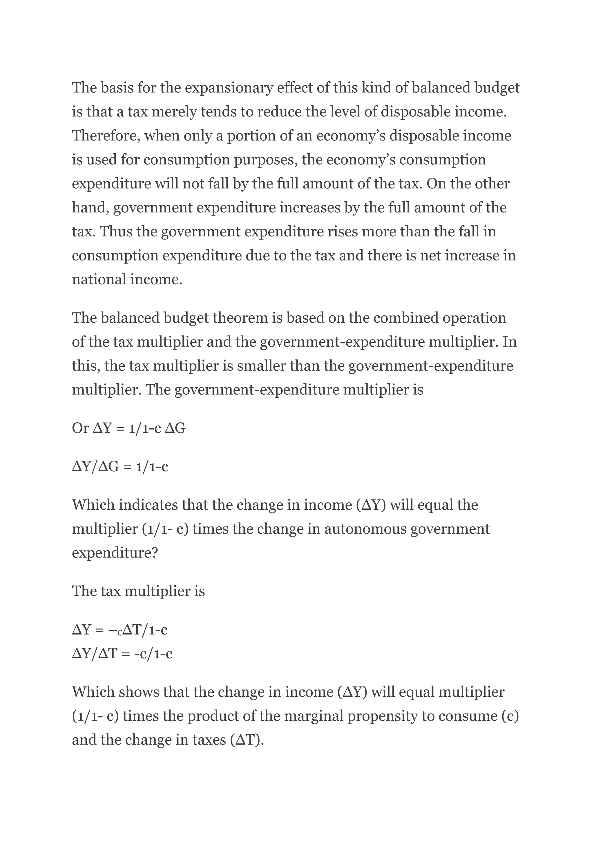 The basis for the expansionary effect of this kind of balanced budget
is that a tax merely tends to reduce the level of disposable income.
Therefore, when only a portion of an economy’s disposable income
is used for consumption purposes, the economy’s consumption
expenditure will not fall by the full amount of the tax. On the other
hand, government expenditure increases by the full amount of the
tax. Thus the government expenditure rises more than the fall in
consumption expenditure due to the tax and there is net increase in
national income.
The balanced budget theorem is based on the combined operation
of the tax multiplier and the government-expenditure multiplier. In
this, the tax multiplier is smaller than the government-expenditure
multiplier. The government-expenditure multiplier is
Or ∆Y = 1/1-c ∆G
∆Y/∆G = 1/1-c
Which indicates that the change in income (∆Y) will equal the
multiplier (1/1- c) times the change in autonomous government
expenditure?
The tax multiplier is
∆Y = –C∆T/1-c
∆Y/∆T = -c/1-c
Which shows that the change in income (∆Y) will equal multiplier
(1/1- c) times the product of the marginal propensity to consume (c)
and the change in taxes (∆T).
 