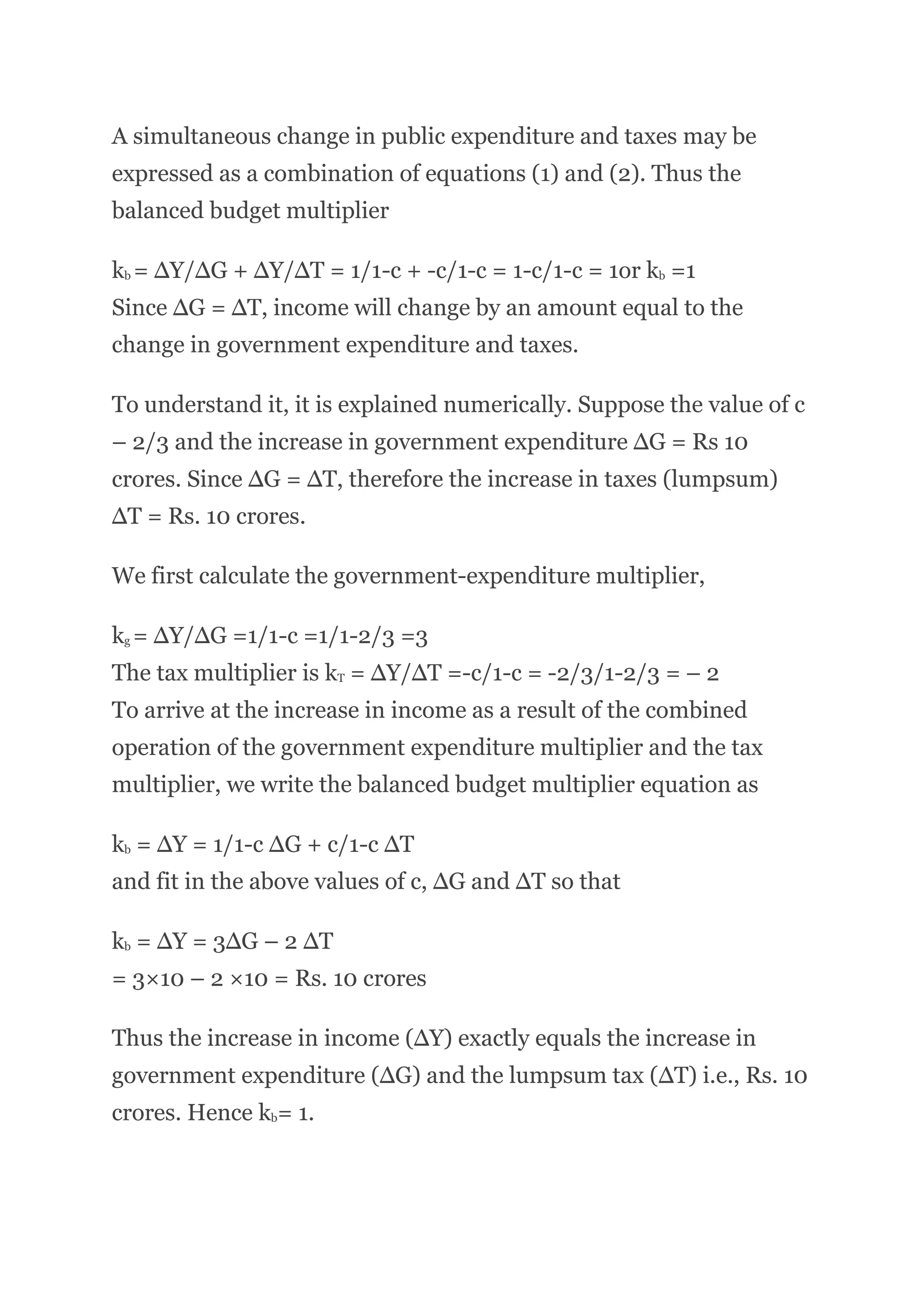 A simultaneous change in public expenditure and taxes may be
expressed as a combination of equations (1) and (2). Thus the
balanced budget multiplier
kb = ∆Y/∆G + ∆Y/∆T = 1/1-c + -c/1-c = 1-c/1-c = 1or kb =1
Since ∆G = ∆T, income will change by an amount equal to the
change in government expenditure and taxes.
To understand it, it is explained numerically. Suppose the value of с
– 2/3 and the increase in government expenditure ∆G = Rs 10
crores. Since ∆G = ∆T, therefore the increase in taxes (lumpsum)
∆T = Rs. 10 crores.
We first calculate the government-expenditure multiplier,
kg = ∆Y/∆G =1/1-c =1/1-2/3 =3
The tax multiplier is kT = ∆Y/∆T =-c/1-c = -2/3/1-2/3 = – 2
To arrive at the increase in income as a result of the combined
operation of the government expenditure multiplier and the tax
multiplier, we write the balanced budget multiplier equation as
kb = ∆Y = 1/1-c ∆G + c/1-c ∆T
and fit in the above values of c, ∆G and ∆T so that
kb = ∆Y = 3∆G – 2 ∆T
= 3×10 – 2 ×10 = Rs. 10 crores
Thus the increase in income (∆Y) exactly equals the increase in
government expenditure (∆G) and the lumpsum tax (∆T) i.e., Rs. 10
crores. Hence kb= 1.
 