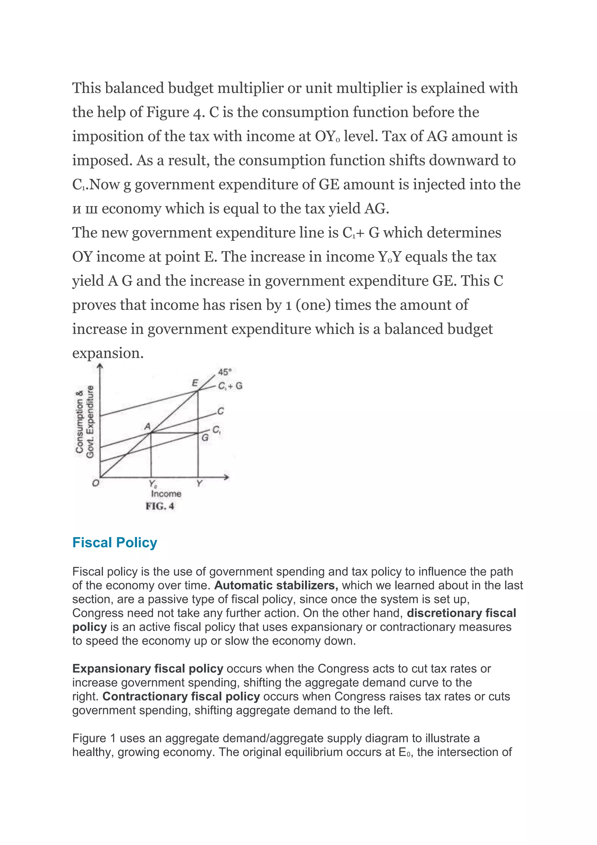 This balanced budget multiplier or unit multiplier is explained with
the help of Figure 4. С is the consumption function before the
imposition of the tax with income at OY0 level. Tax of AG amount is
imposed. As a result, the consumption function shifts downward to
C1.Now g government expenditure of GE amount is injected into the
и ш economy which is equal to the tax yield AG.
The new government expenditure line is C1+ G which determines
OY income at point E. The increase in income Y0Y equals the tax
yield A G and the increase in government expenditure GE. This С
proves that income has risen by 1 (one) times the amount of
increase in government expenditure which is a balanced budget
expansion.
Fiscal Policy
Fiscal policy is the use of government spending and tax policy to influence the path
of the economy over time. Automatic stabilizers, which we learned about in the last
section, are a passive type of fiscal policy, since once the system is set up,
Congress need not take any further action. On the other hand, discretionary fiscal
policy is an active fiscal policy that uses expansionary or contractionary measures
to speed the economy up or slow the economy down.
Expansionary fiscal policy occurs when the Congress acts to cut tax rates or
increase government spending, shifting the aggregate demand curve to the
right. Contractionary fiscal policy occurs when Congress raises tax rates or cuts
government spending, shifting aggregate demand to the left.
Figure 1 uses an aggregate demand/aggregate supply diagram to illustrate a
healthy, growing economy. The original equilibrium occurs at E0, the intersection of
 
