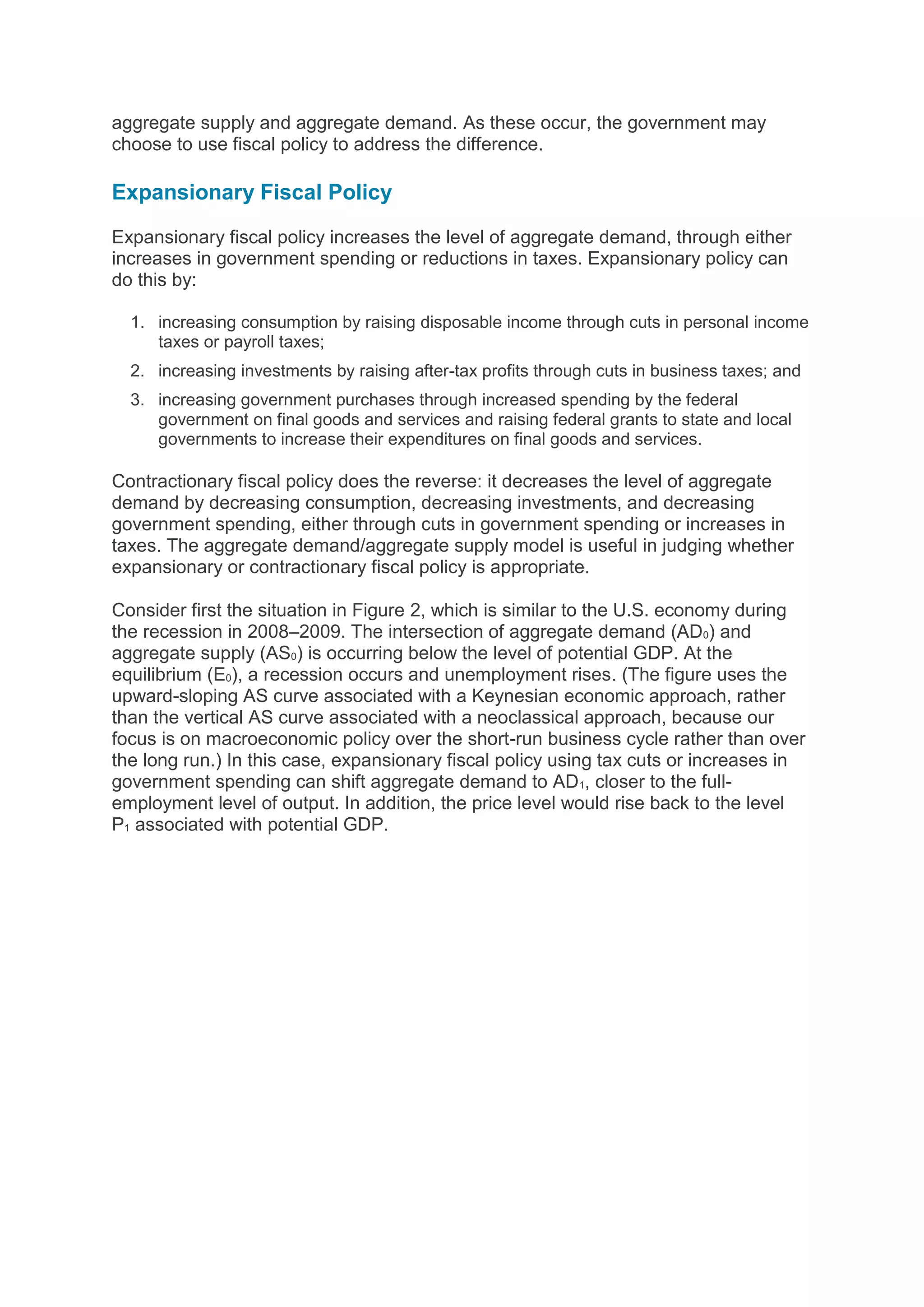 aggregate supply and aggregate demand. As these occur, the government may
choose to use fiscal policy to address the difference.
Expansionary Fiscal Policy
Expansionary fiscal policy increases the level of aggregate demand, through either
increases in government spending or reductions in taxes. Expansionary policy can
do this by:
1. increasing consumption by raising disposable income through cuts in personal income
taxes or payroll taxes;
2. increasing investments by raising after-tax profits through cuts in business taxes; and
3. increasing government purchases through increased spending by the federal
government on final goods and services and raising federal grants to state and local
governments to increase their expenditures on final goods and services.
Contractionary fiscal policy does the reverse: it decreases the level of aggregate
demand by decreasing consumption, decreasing investments, and decreasing
government spending, either through cuts in government spending or increases in
taxes. The aggregate demand/aggregate supply model is useful in judging whether
expansionary or contractionary fiscal policy is appropriate.
Consider first the situation in Figure 2, which is similar to the U.S. economy during
the recession in 2008–2009. The intersection of aggregate demand (AD0) and
aggregate supply (AS0) is occurring below the level of potential GDP. At the
equilibrium (E0), a recession occurs and unemployment rises. (The figure uses the
upward-sloping AS curve associated with a Keynesian economic approach, rather
than the vertical AS curve associated with a neoclassical approach, because our
focus is on macroeconomic policy over the short-run business cycle rather than over
the long run.) In this case, expansionary fiscal policy using tax cuts or increases in
government spending can shift aggregate demand to AD1, closer to the full-
employment level of output. In addition, the price level would rise back to the level
P1 associated with potential GDP.
 