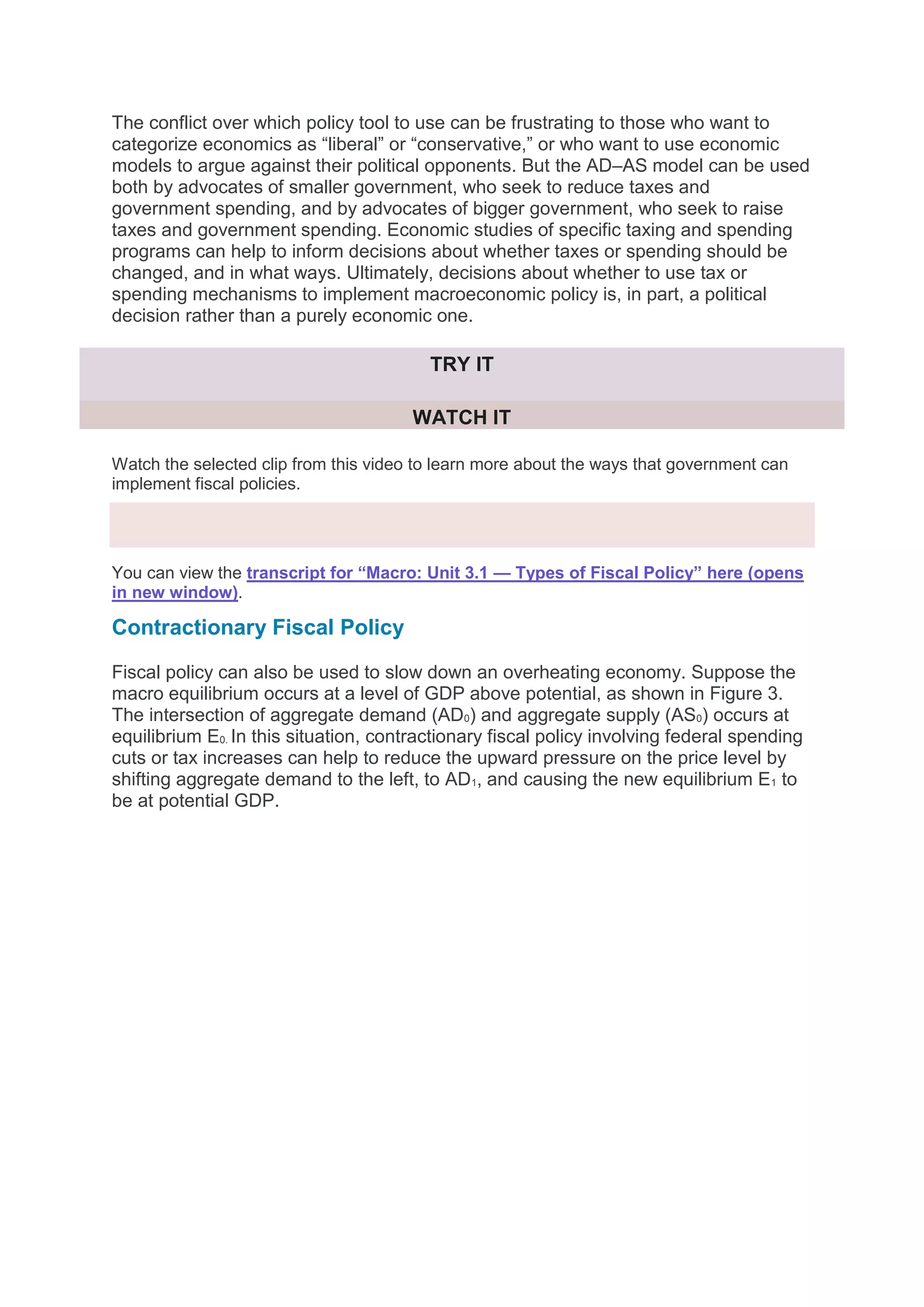 The conflict over which policy tool to use can be frustrating to those who want to
categorize economics as “liberal” or “conservative,” or who want to use economic
models to argue against their political opponents. But the AD–AS model can be used
both by advocates of smaller government, who seek to reduce taxes and
government spending, and by advocates of bigger government, who seek to raise
taxes and government spending. Economic studies of specific taxing and spending
programs can help to inform decisions about whether taxes or spending should be
changed, and in what ways. Ultimately, decisions about whether to use tax or
spending mechanisms to implement macroeconomic policy is, in part, a political
decision rather than a purely economic one.
TRY IT
WATCH IT
Watch the selected clip from this video to learn more about the ways that government can
implement fiscal policies.
You can view the transcript for “Macro: Unit 3.1 — Types of Fiscal Policy” here (opens
in new window).
Contractionary Fiscal Policy
Fiscal policy can also be used to slow down an overheating economy. Suppose the
macro equilibrium occurs at a level of GDP above potential, as shown in Figure 3.
The intersection of aggregate demand (AD0) and aggregate supply (AS0) occurs at
equilibrium E0. In this situation, contractionary fiscal policy involving federal spending
cuts or tax increases can help to reduce the upward pressure on the price level by
shifting aggregate demand to the left, to AD1, and causing the new equilibrium E1 to
be at potential GDP.
 