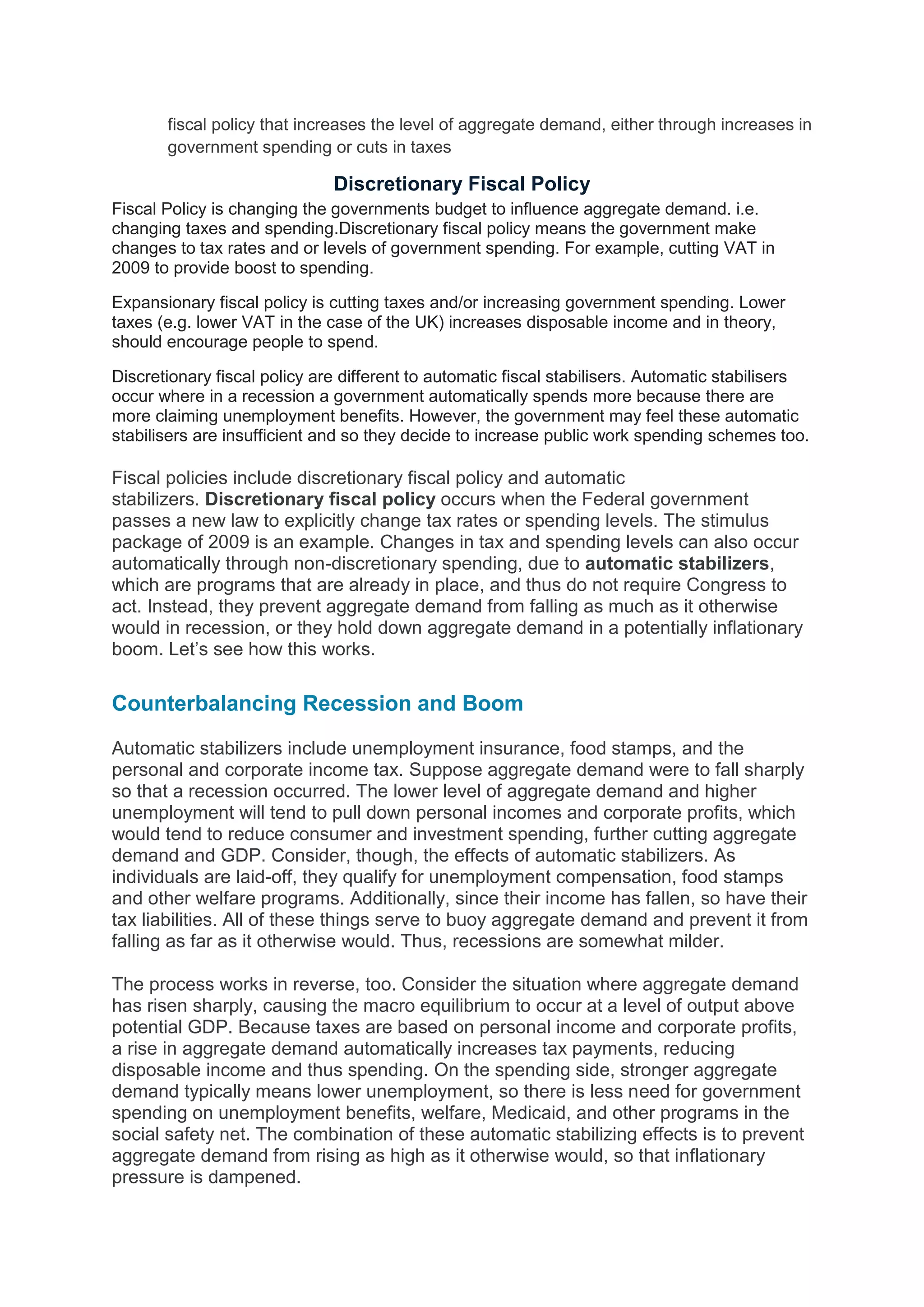 fiscal policy that increases the level of aggregate demand, either through increases in
government spending or cuts in taxes
Discretionary Fiscal Policy
Fiscal Policy is changing the governments budget to influence aggregate demand. i.e.
changing taxes and spending.Discretionary fiscal policy means the government make
changes to tax rates and or levels of government spending. For example, cutting VAT in
2009 to provide boost to spending.
Expansionary fiscal policy is cutting taxes and/or increasing government spending. Lower
taxes (e.g. lower VAT in the case of the UK) increases disposable income and in theory,
should encourage people to spend.
Discretionary fiscal policy are different to automatic fiscal stabilisers. Automatic stabilisers
occur where in a recession a government automatically spends more because there are
more claiming unemployment benefits. However, the government may feel these automatic
stabilisers are insufficient and so they decide to increase public work spending schemes too.
Fiscal policies include discretionary fiscal policy and automatic
stabilizers. Discretionary fiscal policy occurs when the Federal government
passes a new law to explicitly change tax rates or spending levels. The stimulus
package of 2009 is an example. Changes in tax and spending levels can also occur
automatically through non-discretionary spending, due to automatic stabilizers,
which are programs that are already in place, and thus do not require Congress to
act. Instead, they prevent aggregate demand from falling as much as it otherwise
would in recession, or they hold down aggregate demand in a potentially inflationary
boom. Let’s see how this works.
Counterbalancing Recession and Boom
Automatic stabilizers include unemployment insurance, food stamps, and the
personal and corporate income tax. Suppose aggregate demand were to fall sharply
so that a recession occurred. The lower level of aggregate demand and higher
unemployment will tend to pull down personal incomes and corporate profits, which
would tend to reduce consumer and investment spending, further cutting aggregate
demand and GDP. Consider, though, the effects of automatic stabilizers. As
individuals are laid-off, they qualify for unemployment compensation, food stamps
and other welfare programs. Additionally, since their income has fallen, so have their
tax liabilities. All of these things serve to buoy aggregate demand and prevent it from
falling as far as it otherwise would. Thus, recessions are somewhat milder.
The process works in reverse, too. Consider the situation where aggregate demand
has risen sharply, causing the macro equilibrium to occur at a level of output above
potential GDP. Because taxes are based on personal income and corporate profits,
a rise in aggregate demand automatically increases tax payments, reducing
disposable income and thus spending. On the spending side, stronger aggregate
demand typically means lower unemployment, so there is less need for government
spending on unemployment benefits, welfare, Medicaid, and other programs in the
social safety net. The combination of these automatic stabilizing effects is to prevent
aggregate demand from rising as high as it otherwise would, so that inflationary
pressure is dampened.
 