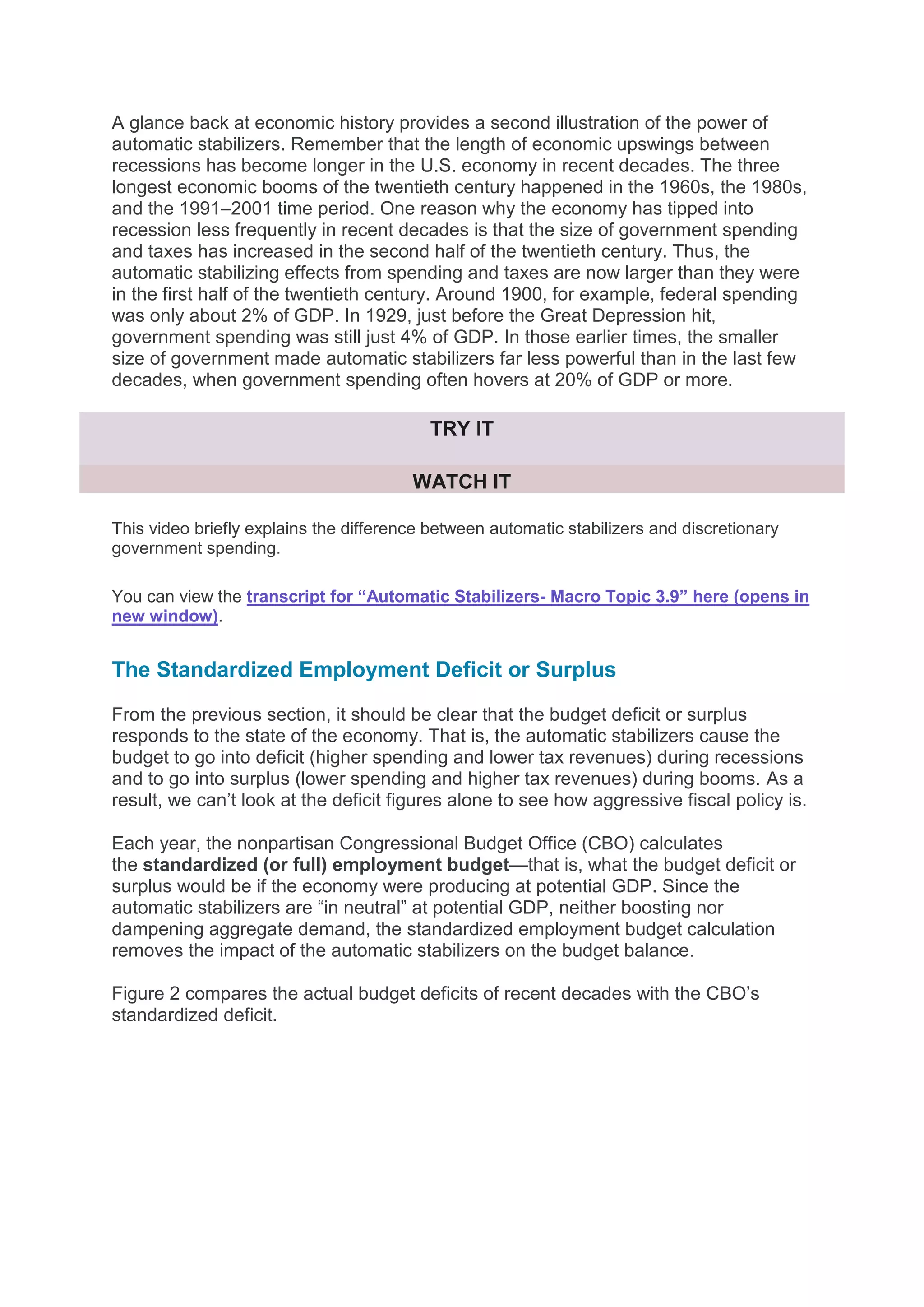 A glance back at economic history provides a second illustration of the power of
automatic stabilizers. Remember that the length of economic upswings between
recessions has become longer in the U.S. economy in recent decades. The three
longest economic booms of the twentieth century happened in the 1960s, the 1980s,
and the 1991–2001 time period. One reason why the economy has tipped into
recession less frequently in recent decades is that the size of government spending
and taxes has increased in the second half of the twentieth century. Thus, the
automatic stabilizing effects from spending and taxes are now larger than they were
in the first half of the twentieth century. Around 1900, for example, federal spending
was only about 2% of GDP. In 1929, just before the Great Depression hit,
government spending was still just 4% of GDP. In those earlier times, the smaller
size of government made automatic stabilizers far less powerful than in the last few
decades, when government spending often hovers at 20% of GDP or more.
TRY IT
WATCH IT
This video briefly explains the difference between automatic stabilizers and discretionary
government spending.
You can view the transcript for “Automatic Stabilizers- Macro Topic 3.9” here (opens in
new window).
The Standardized Employment Deficit or Surplus
From the previous section, it should be clear that the budget deficit or surplus
responds to the state of the economy. That is, the automatic stabilizers cause the
budget to go into deficit (higher spending and lower tax revenues) during recessions
and to go into surplus (lower spending and higher tax revenues) during booms. As a
result, we can’t look at the deficit figures alone to see how aggressive fiscal policy is.
Each year, the nonpartisan Congressional Budget Office (CBO) calculates
the standardized (or full) employment budget—that is, what the budget deficit or
surplus would be if the economy were producing at potential GDP. Since the
automatic stabilizers are “in neutral” at potential GDP, neither boosting nor
dampening aggregate demand, the standardized employment budget calculation
removes the impact of the automatic stabilizers on the budget balance.
Figure 2 compares the actual budget deficits of recent decades with the CBO’s
standardized deficit.
 