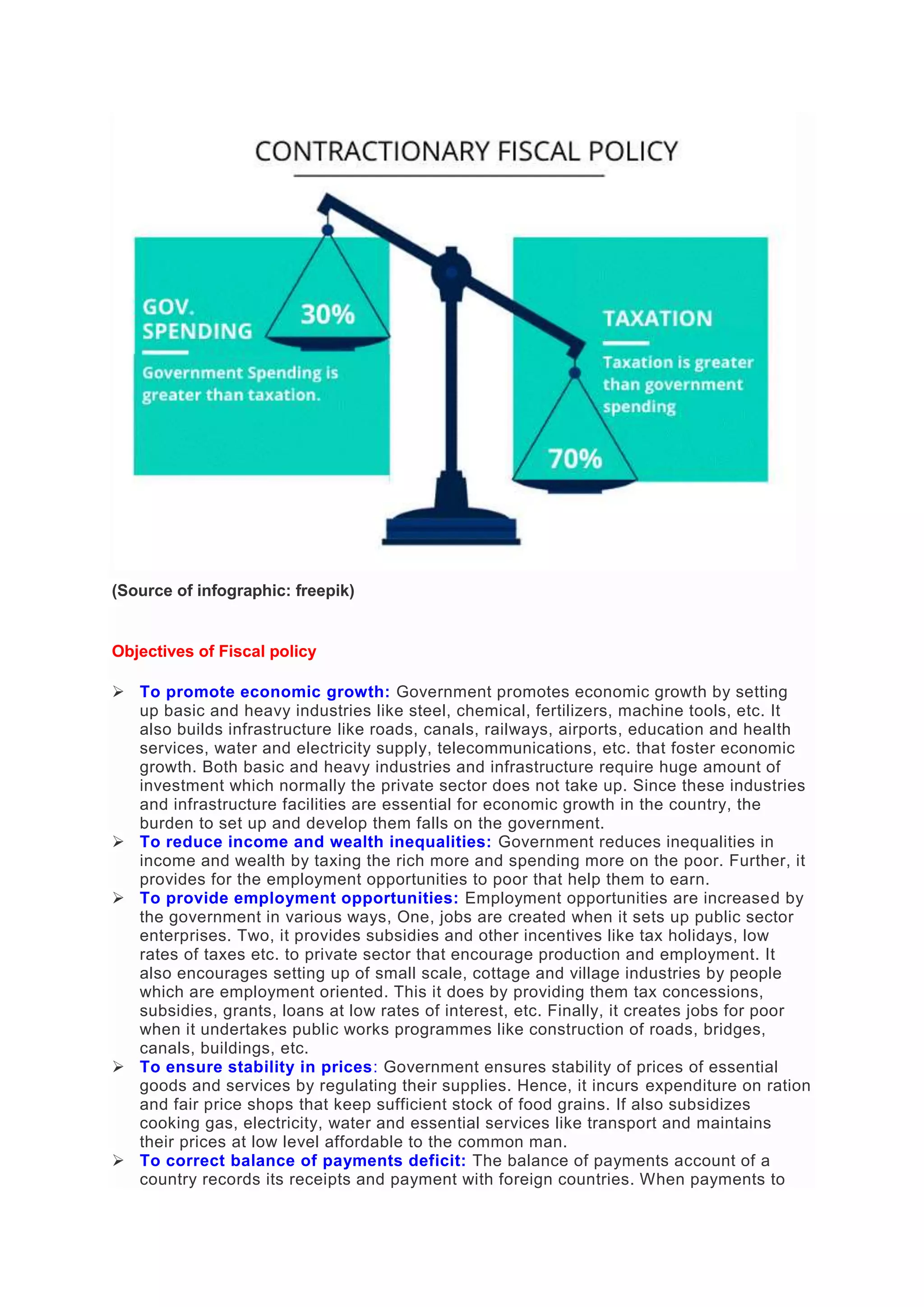 (Source of infographic: freepik)
Objectives of Fiscal policy
 To promote economic growth: Government promotes economic growth by setting
up basic and heavy industries like steel, chemical, fertilizers, machine tools, etc. It
also builds infrastructure like roads, canals, railways, airports, education and health
services, water and electricity supply, telecommunications, etc. that foster economic
growth. Both basic and heavy industries and infrastructure require huge amount of
investment which normally the private sector does not take up. Since these industries
and infrastructure facilities are essential for economic growth in the country, the
burden to set up and develop them falls on the government.
 To reduce income and wealth inequalities: Government reduces inequalities in
income and wealth by taxing the rich more and spending more on the poor. Further, it
provides for the employment opportunities to poor that help them to earn.
 To provide employment opportunities: Employment opportunities are increased by
the government in various ways, One, jobs are created when it sets up public sector
enterprises. Two, it provides subsidies and other incentives like tax holidays, low
rates of taxes etc. to private sector that encourage production and employment. It
also encourages setting up of small scale, cottage and village industries by people
which are employment oriented. This it does by providing them tax concessions,
subsidies, grants, loans at low rates of interest, etc. Finally, it creates jobs for poor
when it undertakes public works programmes like construction of roads, bridges,
canals, buildings, etc.
 To ensure stability in prices: Government ensures stability of prices of essential
goods and services by regulating their supplies. Hence, it incurs expenditure on ration
and fair price shops that keep sufficient stock of food grains. If also subsidizes
cooking gas, electricity, water and essential services like transport and maintains
their prices at low level affordable to the common man.
 To correct balance of payments deficit: The balance of payments account of a
country records its receipts and payment with foreign countries. When payments to
 