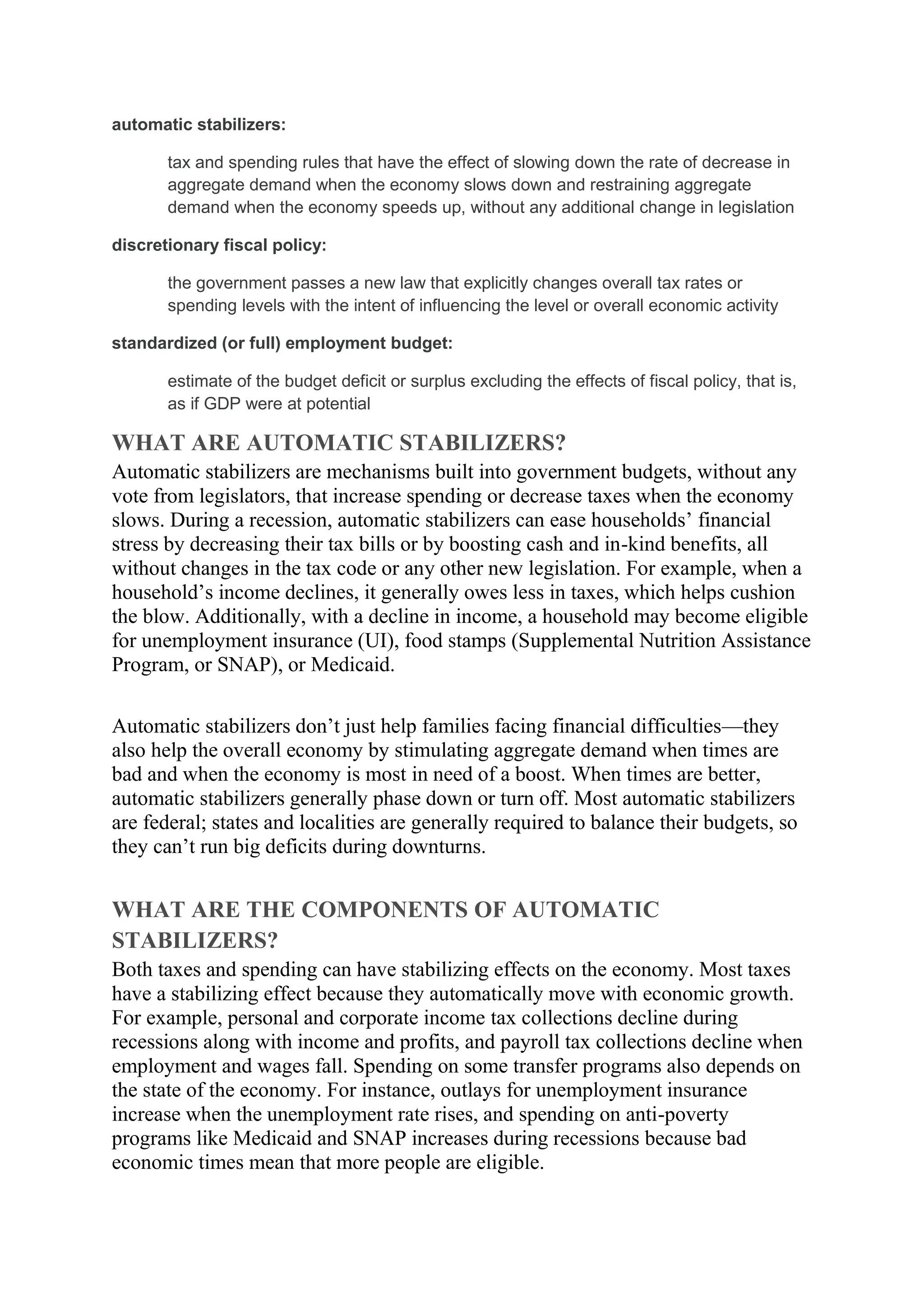automatic stabilizers:
tax and spending rules that have the effect of slowing down the rate of decrease in
aggregate demand when the economy slows down and restraining aggregate
demand when the economy speeds up, without any additional change in legislation
discretionary fiscal policy:
the government passes a new law that explicitly changes overall tax rates or
spending levels with the intent of influencing the level or overall economic activity
standardized (or full) employment budget:
estimate of the budget deficit or surplus excluding the effects of fiscal policy, that is,
as if GDP were at potential
WHAT ARE AUTOMATIC STABILIZERS?
Automatic stabilizers are mechanisms built into government budgets, without any
vote from legislators, that increase spending or decrease taxes when the economy
slows. During a recession, automatic stabilizers can ease households’ financial
stress by decreasing their tax bills or by boosting cash and in-kind benefits, all
without changes in the tax code or any other new legislation. For example, when a
household’s income declines, it generally owes less in taxes, which helps cushion
the blow. Additionally, with a decline in income, a household may become eligible
for unemployment insurance (UI), food stamps (Supplemental Nutrition Assistance
Program, or SNAP), or Medicaid.
Automatic stabilizers don’t just help families facing financial difficulties—they
also help the overall economy by stimulating aggregate demand when times are
bad and when the economy is most in need of a boost. When times are better,
automatic stabilizers generally phase down or turn off. Most automatic stabilizers
are federal; states and localities are generally required to balance their budgets, so
they can’t run big deficits during downturns.
WHAT ARE THE COMPONENTS OF AUTOMATIC
STABILIZERS?
Both taxes and spending can have stabilizing effects on the economy. Most taxes
have a stabilizing effect because they automatically move with economic growth.
For example, personal and corporate income tax collections decline during
recessions along with income and profits, and payroll tax collections decline when
employment and wages fall. Spending on some transfer programs also depends on
the state of the economy. For instance, outlays for unemployment insurance
increase when the unemployment rate rises, and spending on anti-poverty
programs like Medicaid and SNAP increases during recessions because bad
economic times mean that more people are eligible.
 