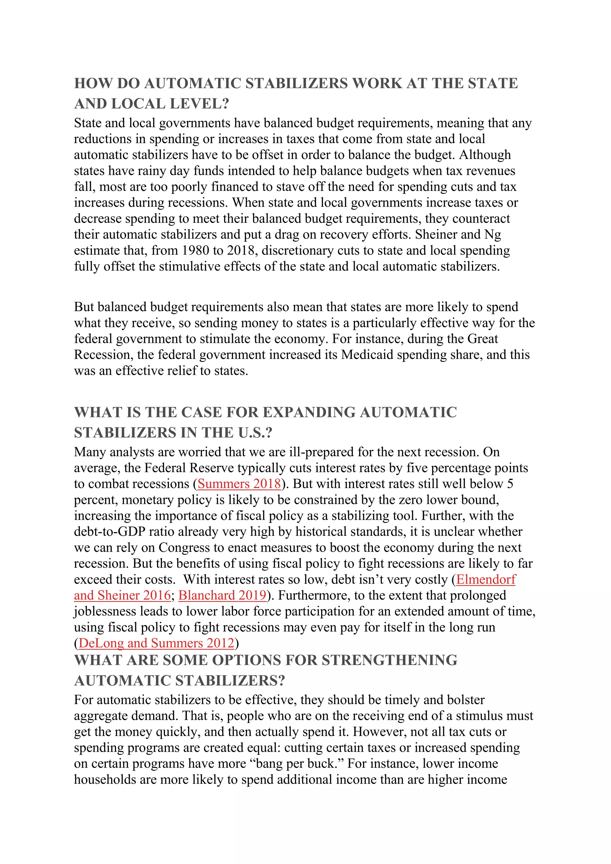 HOW DO AUTOMATIC STABILIZERS WORK AT THE STATE
AND LOCAL LEVEL?
State and local governments have balanced budget requirements, meaning that any
reductions in spending or increases in taxes that come from state and local
automatic stabilizers have to be offset in order to balance the budget. Although
states have rainy day funds intended to help balance budgets when tax revenues
fall, most are too poorly financed to stave off the need for spending cuts and tax
increases during recessions. When state and local governments increase taxes or
decrease spending to meet their balanced budget requirements, they counteract
their automatic stabilizers and put a drag on recovery efforts. Sheiner and Ng
estimate that, from 1980 to 2018, discretionary cuts to state and local spending
fully offset the stimulative effects of the state and local automatic stabilizers.
But balanced budget requirements also mean that states are more likely to spend
what they receive, so sending money to states is a particularly effective way for the
federal government to stimulate the economy. For instance, during the Great
Recession, the federal government increased its Medicaid spending share, and this
was an effective relief to states.
WHAT IS THE CASE FOR EXPANDING AUTOMATIC
STABILIZERS IN THE U.S.?
Many analysts are worried that we are ill-prepared for the next recession. On
average, the Federal Reserve typically cuts interest rates by five percentage points
to combat recessions (Summers 2018). But with interest rates still well below 5
percent, monetary policy is likely to be constrained by the zero lower bound,
increasing the importance of fiscal policy as a stabilizing tool. Further, with the
debt-to-GDP ratio already very high by historical standards, it is unclear whether
we can rely on Congress to enact measures to boost the economy during the next
recession. But the benefits of using fiscal policy to fight recessions are likely to far
exceed their costs. With interest rates so low, debt isn’t very costly (Elmendorf
and Sheiner 2016; Blanchard 2019). Furthermore, to the extent that prolonged
joblessness leads to lower labor force participation for an extended amount of time,
using fiscal policy to fight recessions may even pay for itself in the long run
(DeLong and Summers 2012)
WHAT ARE SOME OPTIONS FOR STRENGTHENING
AUTOMATIC STABILIZERS?
For automatic stabilizers to be effective, they should be timely and bolster
aggregate demand. That is, people who are on the receiving end of a stimulus must
get the money quickly, and then actually spend it. However, not all tax cuts or
spending programs are created equal: cutting certain taxes or increased spending
on certain programs have more “bang per buck.” For instance, lower income
households are more likely to spend additional income than are higher income
 