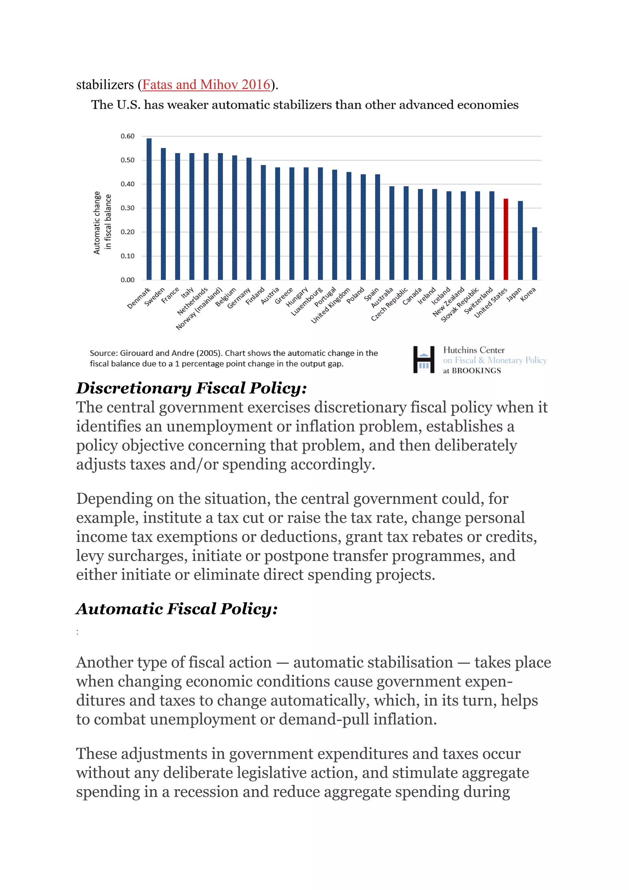 stabilizers (Fatas and Mihov 2016).
Discretionary Fiscal Policy:
The central government exercises discretionary fiscal policy when it
identifies an unemployment or inflation problem, establishes a
policy objective concerning that problem, and then deliberately
adjusts taxes and/or spending accordingly.
Depending on the situation, the central government could, for
example, institute a tax cut or raise the tax rate, change personal
income tax exemptions or deductions, grant tax rebates or credits,
levy surcharges, initiate or postpone transfer programmes, and
either initiate or eliminate direct spending projects.
Automatic Fiscal Policy:
:
Another type of fiscal action — automatic stabilisation — takes place
when changing economic conditions cause government expen-
ditures and taxes to change automatically, which, in its turn, helps
to combat unemployment or demand-pull inflation.
These adjustments in government expenditures and taxes occur
without any deliberate legislative action, and stimulate aggregate
spending in a recession and reduce aggregate spending during
 