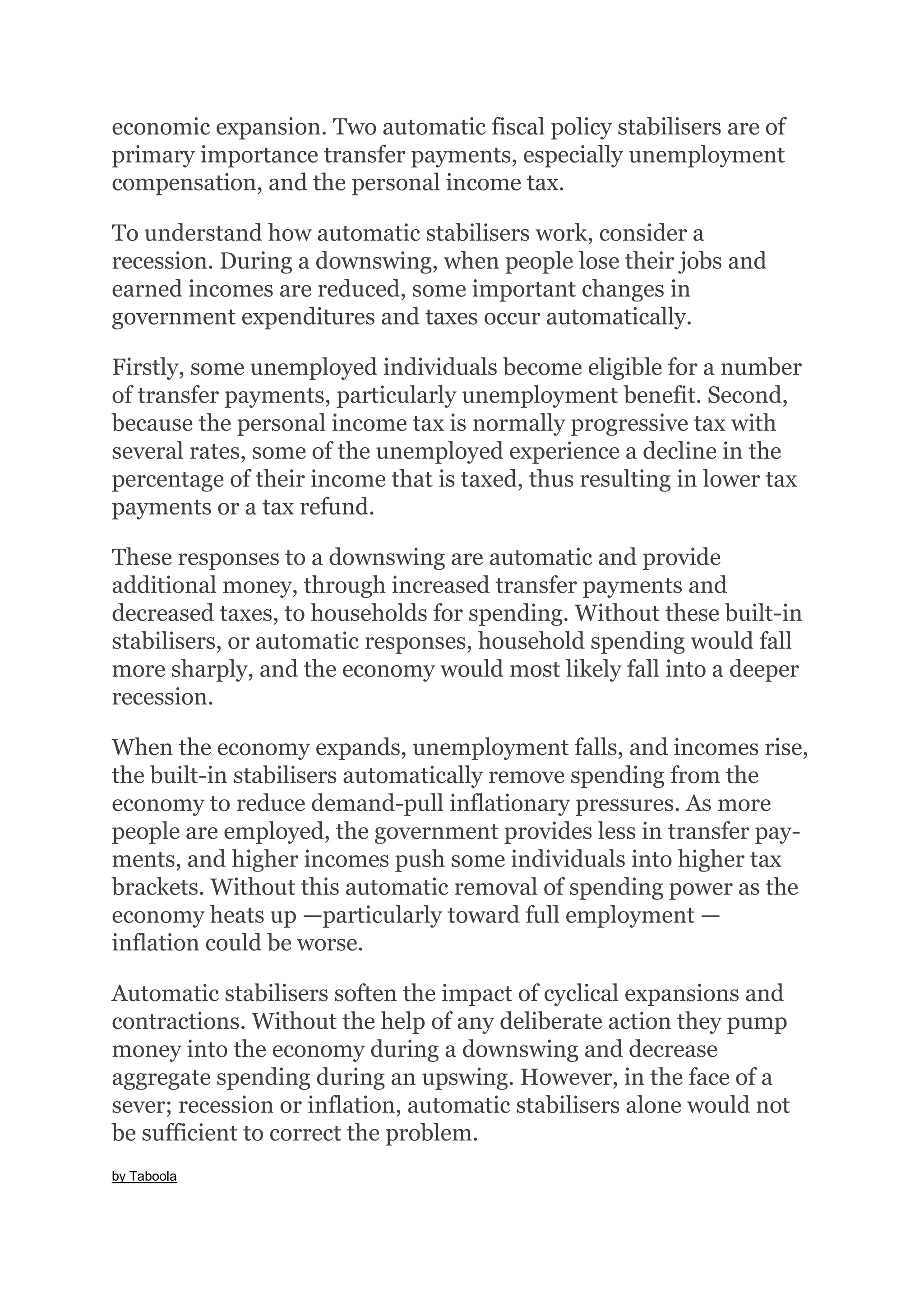 economic expansion. Two automatic fiscal policy stabilisers are of
primary importance transfer payments, especially unemployment
compensation, and the personal income tax.
To understand how automatic stabilisers work, consider a
recession. During a downswing, when people lose their jobs and
earned incomes are reduced, some important changes in
government expenditures and taxes occur automatically.
Firstly, some unemployed individuals become eligible for a number
of transfer payments, particularly unemployment benefit. Second,
because the personal income tax is normally progressive tax with
several rates, some of the unemployed experience a decline in the
percentage of their income that is taxed, thus resulting in lower tax
payments or a tax refund.
These responses to a downswing are automatic and provide
additional money, through increased transfer payments and
decreased taxes, to households for spending. Without these built-in
stabilisers, or automatic responses, household spending would fall
more sharply, and the economy would most likely fall into a deeper
recession.
When the economy expands, unemployment falls, and incomes rise,
the built-in stabilisers automatically remove spending from the
economy to reduce demand-pull inflationary pressures. As more
people are employed, the government provides less in transfer pay-
ments, and higher incomes push some individuals into higher tax
brackets. Without this automatic removal of spending power as the
economy heats up —particularly toward full employment —
inflation could be worse.
Automatic stabilisers soften the impact of cyclical expansions and
contractions. Without the help of any deliberate action they pump
money into the economy during a downswing and decrease
aggregate spending during an upswing. However, in the face of a
sever; recession or inflation, automatic stabilisers alone would not
be sufficient to correct the problem.
by Taboola
 