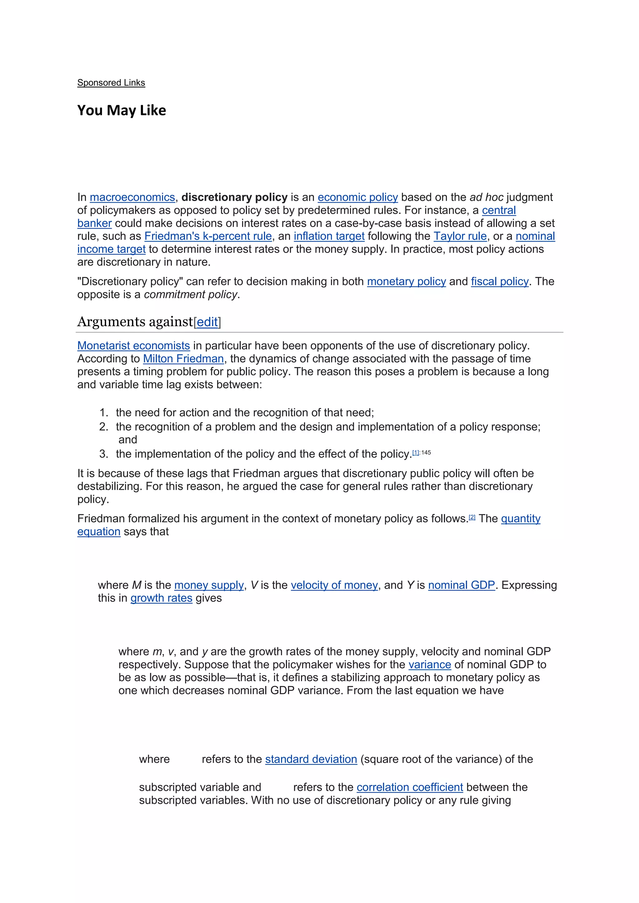 Sponsored Links
You May Like
In macroeconomics, discretionary policy is an economic policy based on the ad hoc judgment
of policymakers as opposed to policy set by predetermined rules. For instance, a central
banker could make decisions on interest rates on a case-by-case basis instead of allowing a set
rule, such as Friedman's k-percent rule, an inflation target following the Taylor rule, or a nominal
income target to determine interest rates or the money supply. In practice, most policy actions
are discretionary in nature.
"Discretionary policy" can refer to decision making in both monetary policy and fiscal policy. The
opposite is a commitment policy.
Arguments against[edit]
Monetarist economists in particular have been opponents of the use of discretionary policy.
According to Milton Friedman, the dynamics of change associated with the passage of time
presents a timing problem for public policy. The reason this poses a problem is because a long
and variable time lag exists between:
1. the need for action and the recognition of that need;
2. the recognition of a problem and the design and implementation of a policy response;
and
3. the implementation of the policy and the effect of the policy.[1]:145
It is because of these lags that Friedman argues that discretionary public policy will often be
destabilizing. For this reason, he argued the case for general rules rather than discretionary
policy.
Friedman formalized his argument in the context of monetary policy as follows.[2]
The quantity
equation says that
where M is the money supply, V is the velocity of money, and Y is nominal GDP. Expressing
this in growth rates gives
where m, v, and y are the growth rates of the money supply, velocity and nominal GDP
respectively. Suppose that the policymaker wishes for the variance of nominal GDP to
be as low as possible—that is, it defines a stabilizing approach to monetary policy as
one which decreases nominal GDP variance. From the last equation we have
where refers to the standard deviation (square root of the variance) of the
subscripted variable and refers to the correlation coefficient between the
subscripted variables. With no use of discretionary policy or any rule giving
 
