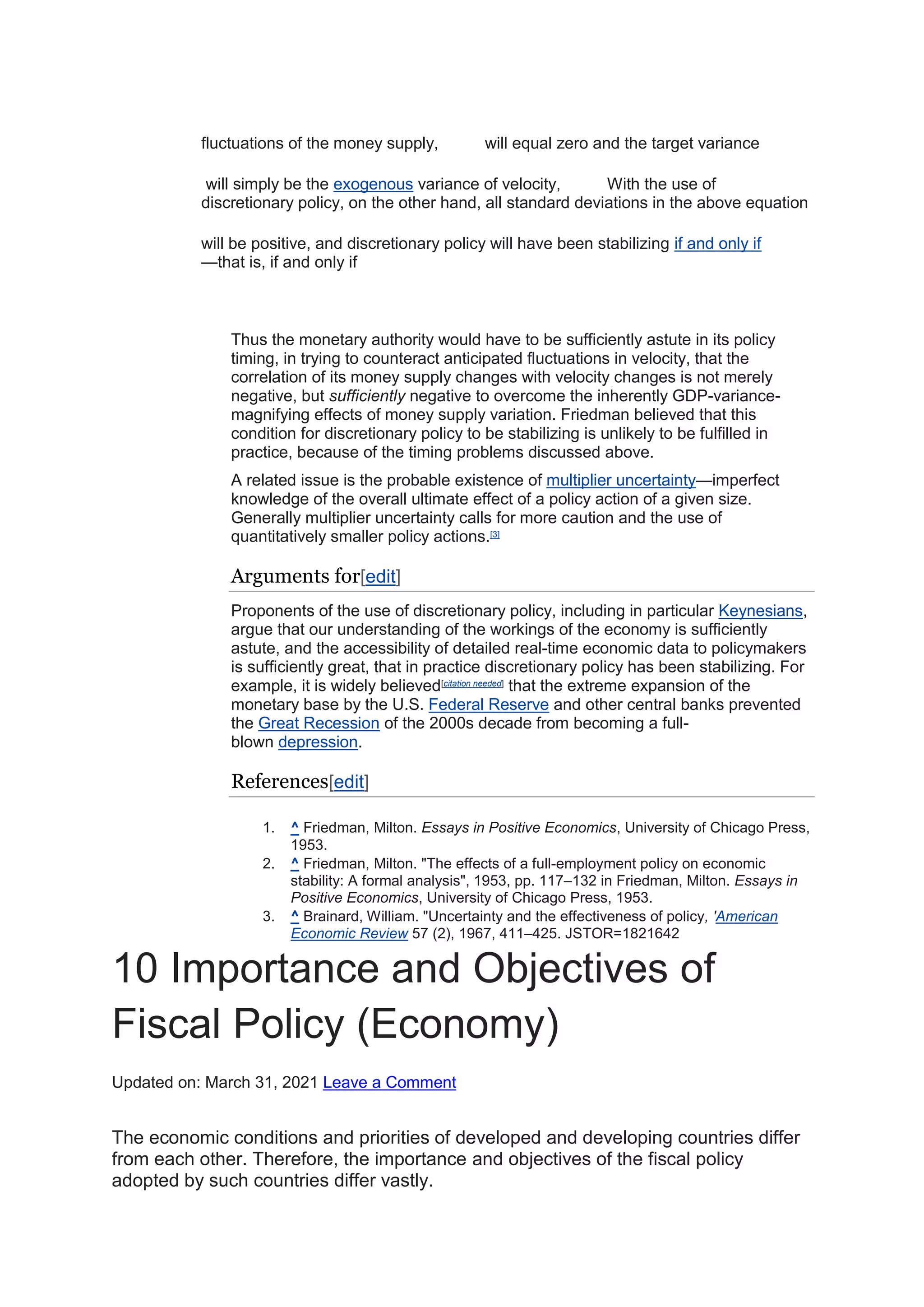 fluctuations of the money supply, will equal zero and the target variance
will simply be the exogenous variance of velocity, With the use of
discretionary policy, on the other hand, all standard deviations in the above equation
will be positive, and discretionary policy will have been stabilizing if and only if
—that is, if and only if
Thus the monetary authority would have to be sufficiently astute in its policy
timing, in trying to counteract anticipated fluctuations in velocity, that the
correlation of its money supply changes with velocity changes is not merely
negative, but sufficiently negative to overcome the inherently GDP-variance-
magnifying effects of money supply variation. Friedman believed that this
condition for discretionary policy to be stabilizing is unlikely to be fulfilled in
practice, because of the timing problems discussed above.
A related issue is the probable existence of multiplier uncertainty—imperfect
knowledge of the overall ultimate effect of a policy action of a given size.
Generally multiplier uncertainty calls for more caution and the use of
quantitatively smaller policy actions.[3]
Arguments for[edit]
Proponents of the use of discretionary policy, including in particular Keynesians,
argue that our understanding of the workings of the economy is sufficiently
astute, and the accessibility of detailed real-time economic data to policymakers
is sufficiently great, that in practice discretionary policy has been stabilizing. For
example, it is widely believed[citation needed]
that the extreme expansion of the
monetary base by the U.S. Federal Reserve and other central banks prevented
the Great Recession of the 2000s decade from becoming a full-
blown depression.
References[edit]
1. ^ Friedman, Milton. Essays in Positive Economics, University of Chicago Press,
1953.
2. ^ Friedman, Milton. "The effects of a full-employment policy on economic
stability: A formal analysis", 1953, pp. 117–132 in Friedman, Milton. Essays in
Positive Economics, University of Chicago Press, 1953.
3. ^ Brainard, William. "Uncertainty and the effectiveness of policy, 'American
Economic Review 57 (2), 1967, 411–425. JSTOR=1821642
10 Importance and Objectives of
Fiscal Policy (Economy)
Updated on: March 31, 2021 Leave a Comment
The economic conditions and priorities of developed and developing countries differ
from each other. Therefore, the importance and objectives of the fiscal policy
adopted by such countries differ vastly.
 