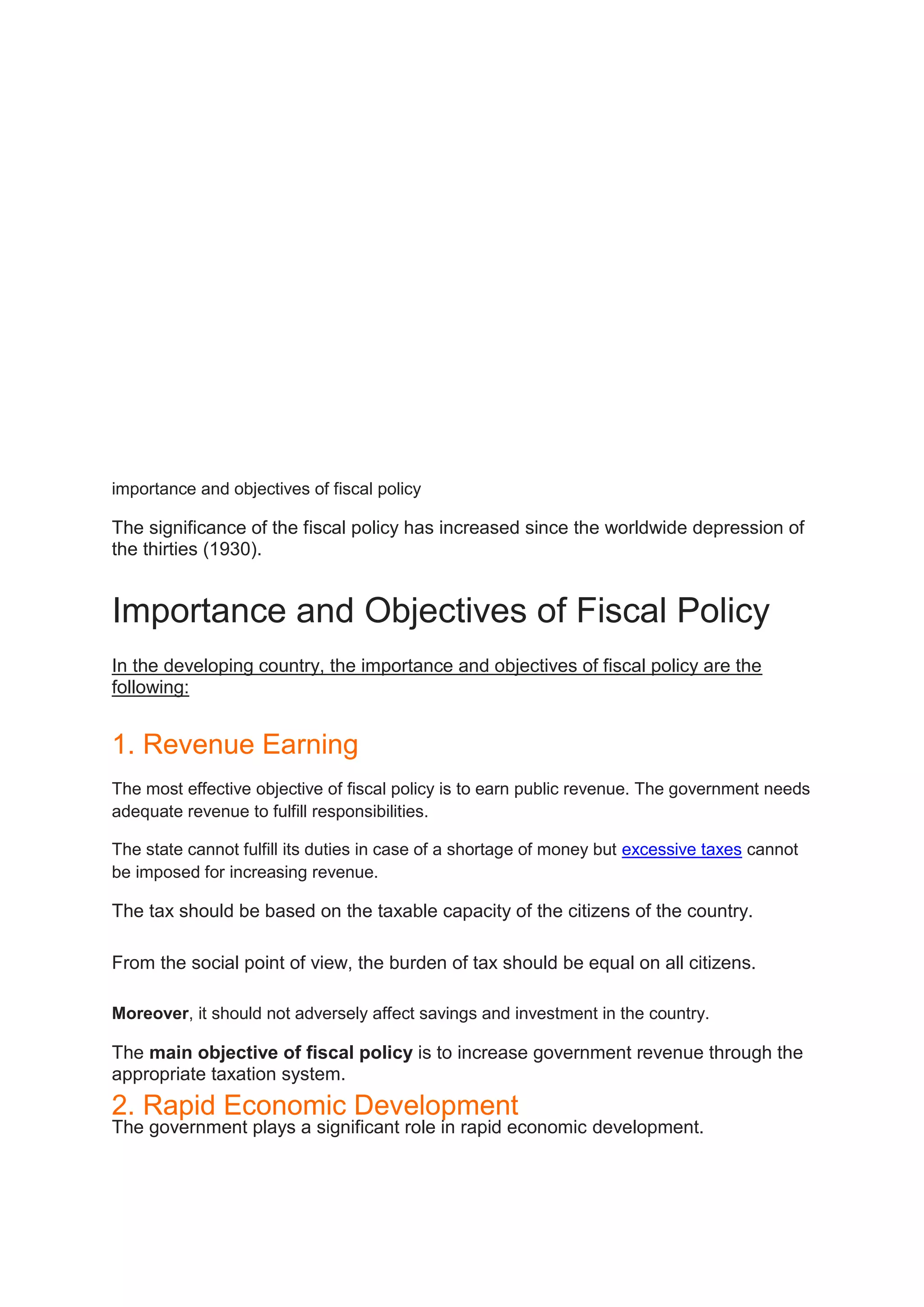 importance and objectives of fiscal policy
The significance of the fiscal policy has increased since the worldwide depression of
the thirties (1930).
Importance and Objectives of Fiscal Policy
In the developing country, the importance and objectives of fiscal policy are the
following:
1. Revenue Earning
The most effective objective of fiscal policy is to earn public revenue. The government needs
adequate revenue to fulfill responsibilities.
The state cannot fulfill its duties in case of a shortage of money but excessive taxes cannot
be imposed for increasing revenue.
The tax should be based on the taxable capacity of the citizens of the country.
From the social point of view, the burden of tax should be equal on all citizens.
Moreover, it should not adversely affect savings and investment in the country.
The main objective of fiscal policy is to increase government revenue through the
appropriate taxation system.
2. Rapid Economic Development
The government plays a significant role in rapid economic development.
 