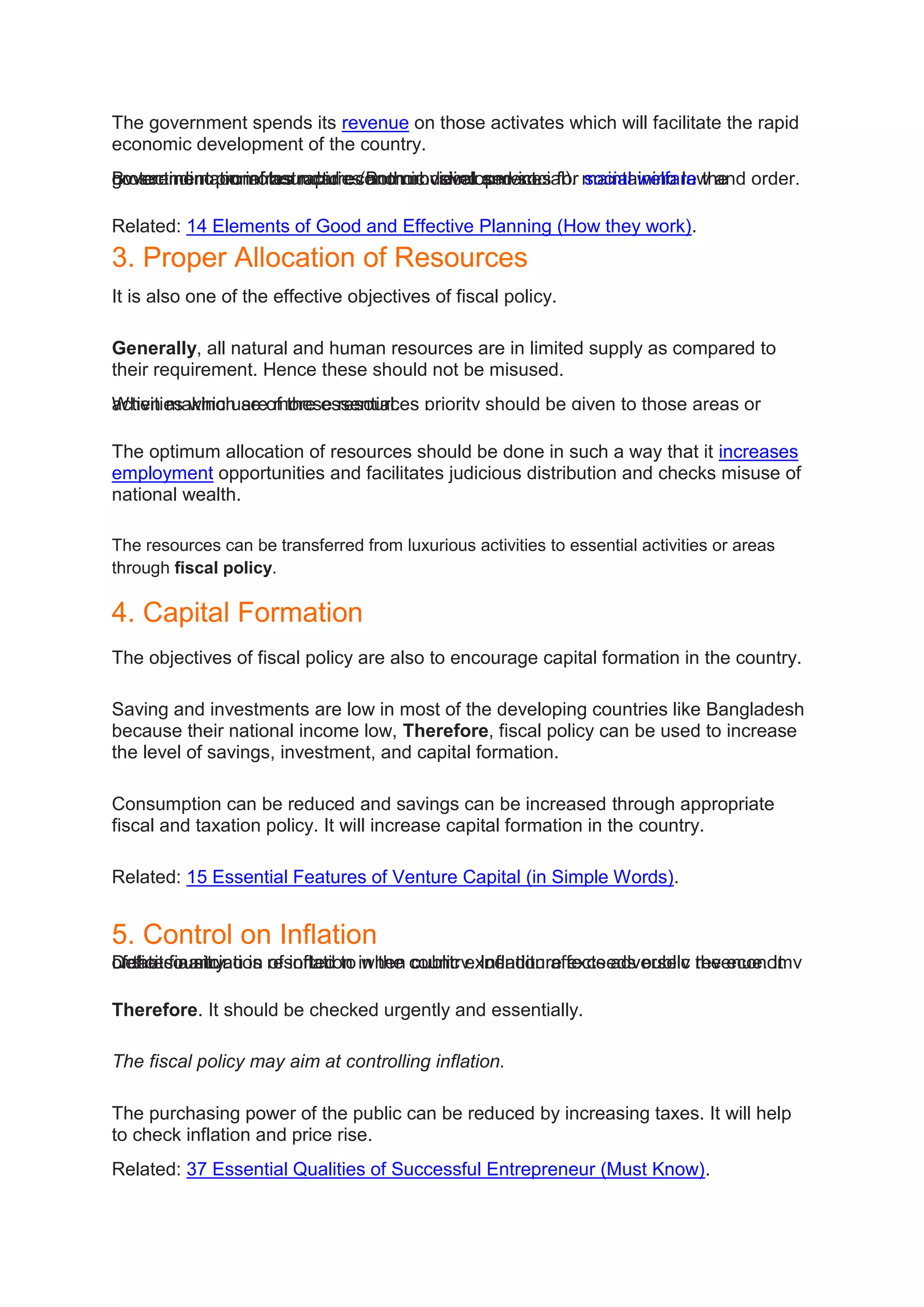 The government spends its revenue on those activates which will facilitate the rapid
economic development of the country.
By spending on infrastructure (Both physical and social), maintaining law and order,
protecting national boundaries and providing services for social welfare the
government promotes rapid economic development.
Related: 14 Elements of Good and Effective Planning (How they work).
3. Proper Allocation of Resources
It is also one of the effective objectives of fiscal policy.
Generally, all natural and human resources are in limited supply as compared to
their requirement. Hence these should not be misused.
When making use of these resources priority should be given to those areas or
activities which are more essential.
The optimum allocation of resources should be done in such a way that it increases
employment opportunities and facilitates judicious distribution and checks misuse of
national wealth.
The resources can be transferred from luxurious activities to essential activities or areas
through fiscal policy.
4. Capital Formation
The objectives of fiscal policy are also to encourage capital formation in the country.
Saving and investments are low in most of the developing countries like Bangladesh
because their national income low, Therefore, fiscal policy can be used to increase
the level of savings, investment, and capital formation.
Consumption can be reduced and savings can be increased through appropriate
fiscal and taxation policy. It will increase capital formation in the country.
Related: 15 Essential Features of Venture Capital (in Simple Words).
5. Control on Inflation
Deficit financing is resorted to when public expenditure exceeds public revenue. It
creates a situation of inflation in the country. Inflation affects adversely the economy
of the country.
Therefore. It should be checked urgently and essentially.
The fiscal policy may aim at controlling inflation.
The purchasing power of the public can be reduced by increasing taxes. It will help
to check inflation and price rise.
Related: 37 Essential Qualities of Successful Entrepreneur (Must Know).
 
