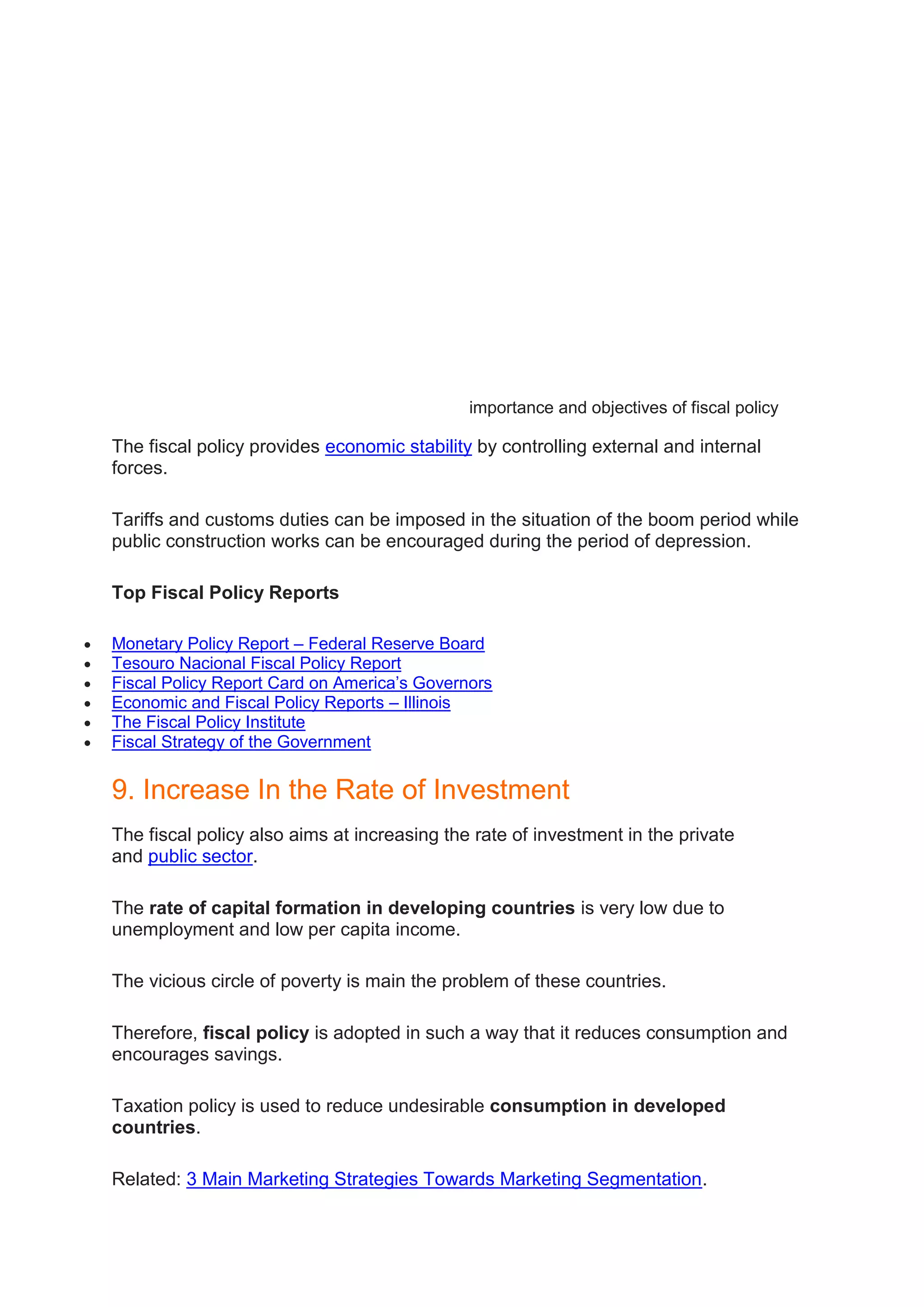 importance and objectives of fiscal policy
The fiscal policy provides economic stability by controlling external and internal
forces.
Tariffs and customs duties can be imposed in the situation of the boom period while
public construction works can be encouraged during the period of depression.
Top Fiscal Policy Reports
 Monetary Policy Report – Federal Reserve Board
 Tesouro Nacional Fiscal Policy Report
 Fiscal Policy Report Card on America’s Governors
 Economic and Fiscal Policy Reports – Illinois
 The Fiscal Policy Institute
 Fiscal Strategy of the Government
9. Increase In the Rate of Investment
The fiscal policy also aims at increasing the rate of investment in the private
and public sector.
The rate of capital formation in developing countries is very low due to
unemployment and low per capita income.
The vicious circle of poverty is main the problem of these countries.
Therefore, fiscal policy is adopted in such a way that it reduces consumption and
encourages savings.
Taxation policy is used to reduce undesirable consumption in developed
countries.
Related: 3 Main Marketing Strategies Towards Marketing Segmentation.
 
