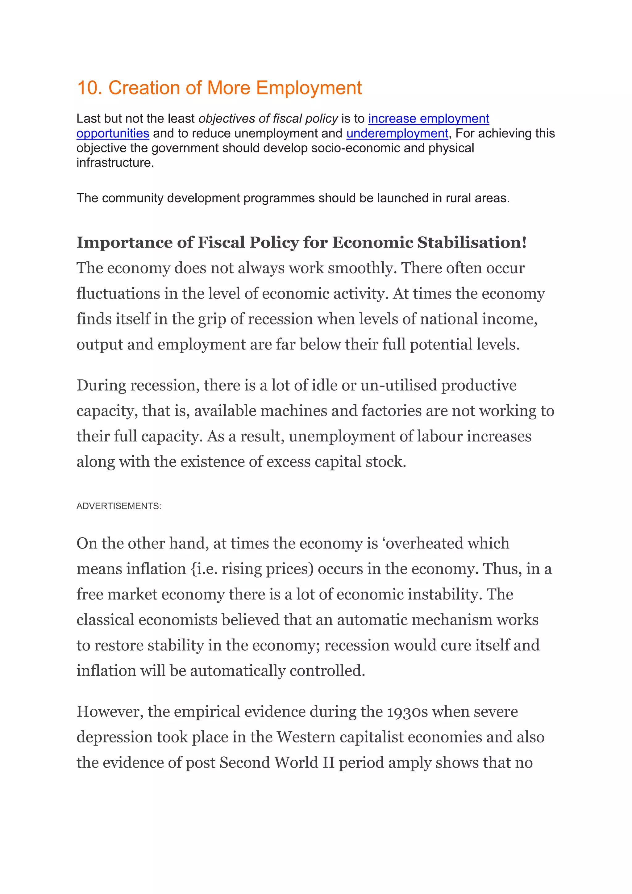 10. Creation of More Employment
Last but not the least objectives of fiscal policy is to increase employment
opportunities and to reduce unemployment and underemployment, For achieving this
objective the government should develop socio-economic and physical
infrastructure.
The community development programmes should be launched in rural areas.
Importance of Fiscal Policy for Economic Stabilisation!
The economy does not always work smoothly. There often occur
fluctuations in the level of economic activity. At times the economy
finds itself in the grip of recession when levels of national income,
output and employment are far below their full potential levels.
During recession, there is a lot of idle or un-utilised productive
capacity, that is, available machines and factories are not working to
their full capacity. As a result, unemployment of labour increases
along with the existence of excess capital stock.
ADVERTISEMENTS:
On the other hand, at times the economy is ‘overheated which
means inflation {i.e. rising prices) occurs in the economy. Thus, in a
free market economy there is a lot of economic instability. The
classical economists believed that an automatic mechanism works
to restore stability in the economy; recession would cure itself and
inflation will be automatically controlled.
However, the empirical evidence during the 1930s when severe
depression took place in the Western capitalist economies and also
the evidence of post Second World II period amply shows that no
 