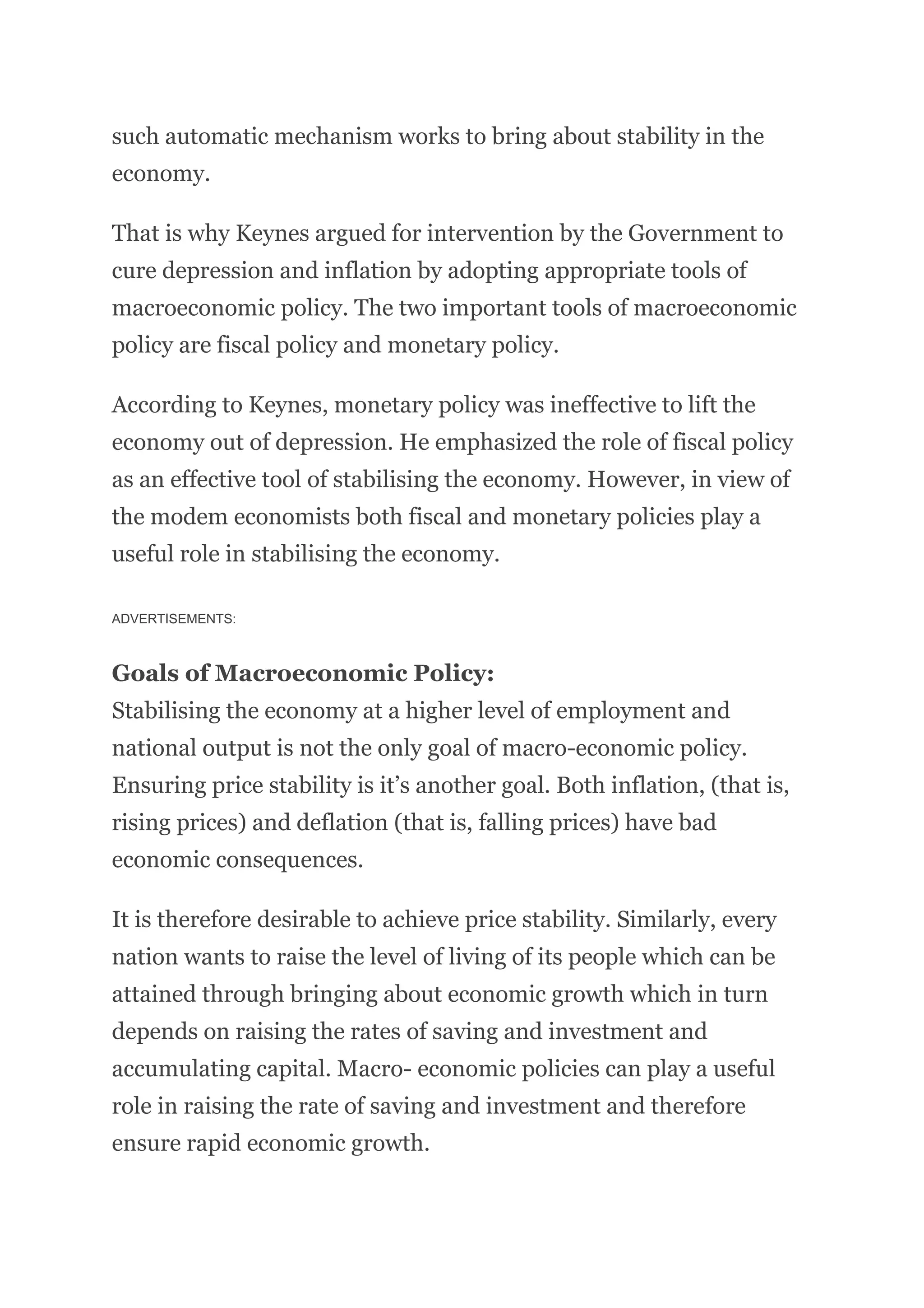 such automatic mechanism works to bring about stability in the
economy.
That is why Keynes argued for intervention by the Government to
cure depression and inflation by adopting appropriate tools of
macroeconomic policy. The two important tools of macroeconomic
policy are fiscal policy and monetary policy.
According to Keynes, monetary policy was ineffective to lift the
economy out of depression. He emphasized the role of fiscal policy
as an effective tool of stabilising the economy. However, in view of
the modem economists both fiscal and monetary policies play a
useful role in stabilising the economy.
ADVERTISEMENTS:
Goals of Macroeconomic Policy:
Stabilising the economy at a higher level of employment and
national output is not the only goal of macro-economic policy.
Ensuring price stability is it’s another goal. Both inflation, (that is,
rising prices) and deflation (that is, falling prices) have bad
economic consequences.
It is therefore desirable to achieve price stability. Similarly, every
nation wants to raise the level of living of its people which can be
attained through bringing about economic growth which in turn
depends on raising the rates of saving and investment and
accumulating capital. Macro- economic policies can play a useful
role in raising the rate of saving and investment and therefore
ensure rapid economic growth.
 