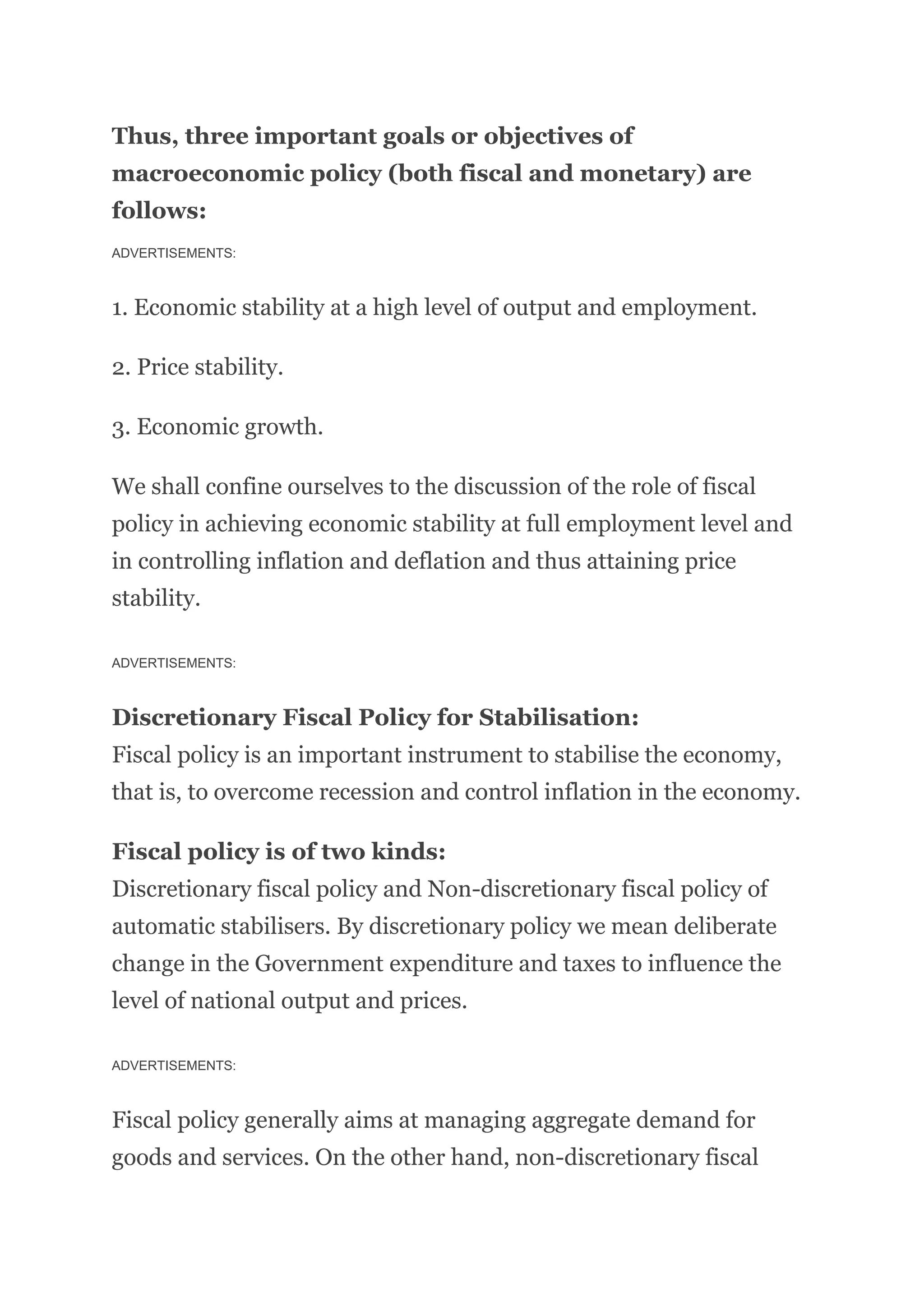 Thus, three important goals or objectives of
macroeconomic policy (both fiscal and monetary) are
follows:
ADVERTISEMENTS:
1. Economic stability at a high level of output and employment.
2. Price stability.
3. Economic growth.
We shall confine ourselves to the discussion of the role of fiscal
policy in achieving economic stability at full employment level and
in controlling inflation and deflation and thus attaining price
stability.
ADVERTISEMENTS:
Discretionary Fiscal Policy for Stabilisation:
Fiscal policy is an important instrument to stabilise the economy,
that is, to overcome recession and control inflation in the economy.
Fiscal policy is of two kinds:
Discretionary fiscal policy and Non-discretionary fiscal policy of
automatic stabilisers. By discretionary policy we mean deliberate
change in the Government expenditure and taxes to influence the
level of national output and prices.
ADVERTISEMENTS:
Fiscal policy generally aims at managing aggregate demand for
goods and services. On the other hand, non-discretionary fiscal
 
