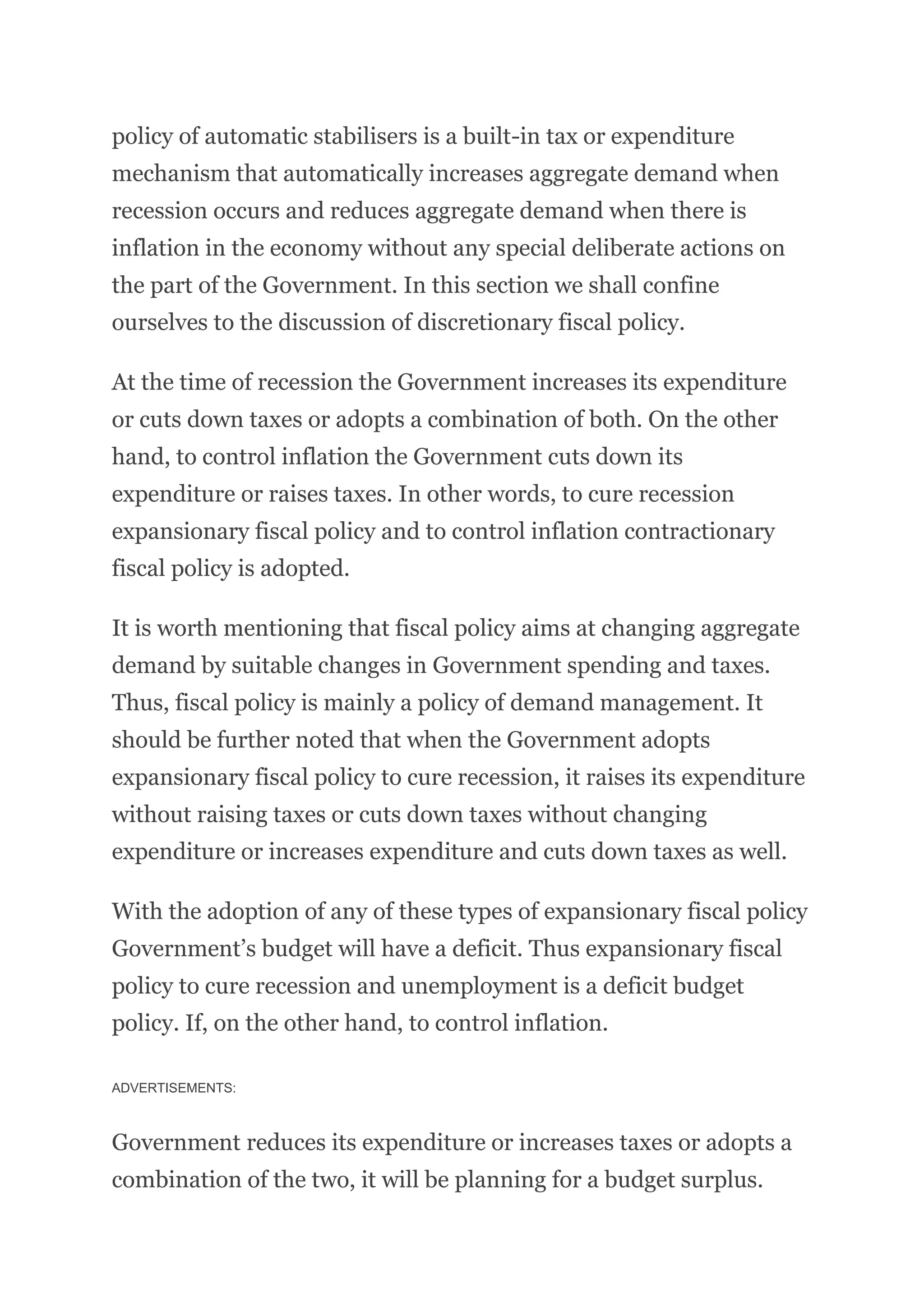 policy of automatic stabilisers is a built-in tax or expenditure
mechanism that automatically increases aggregate demand when
recession occurs and reduces aggregate demand when there is
inflation in the economy without any special deliberate actions on
the part of the Government. In this section we shall confine
ourselves to the discussion of discretionary fiscal policy.
At the time of recession the Government increases its expenditure
or cuts down taxes or adopts a combination of both. On the other
hand, to control inflation the Government cuts down its
expenditure or raises taxes. In other words, to cure recession
expansionary fiscal policy and to control inflation contractionary
fiscal policy is adopted.
It is worth mentioning that fiscal policy aims at changing aggregate
demand by suitable changes in Government spending and taxes.
Thus, fiscal policy is mainly a policy of demand management. It
should be further noted that when the Government adopts
expansionary fiscal policy to cure recession, it raises its expenditure
without raising taxes or cuts down taxes without changing
expenditure or increases expenditure and cuts down taxes as well.
With the adoption of any of these types of expansionary fiscal policy
Government’s budget will have a deficit. Thus expansionary fiscal
policy to cure recession and unemployment is a deficit budget
policy. If, on the other hand, to control inflation.
ADVERTISEMENTS:
Government reduces its expenditure or increases taxes or adopts a
combination of the two, it will be planning for a budget surplus.
 