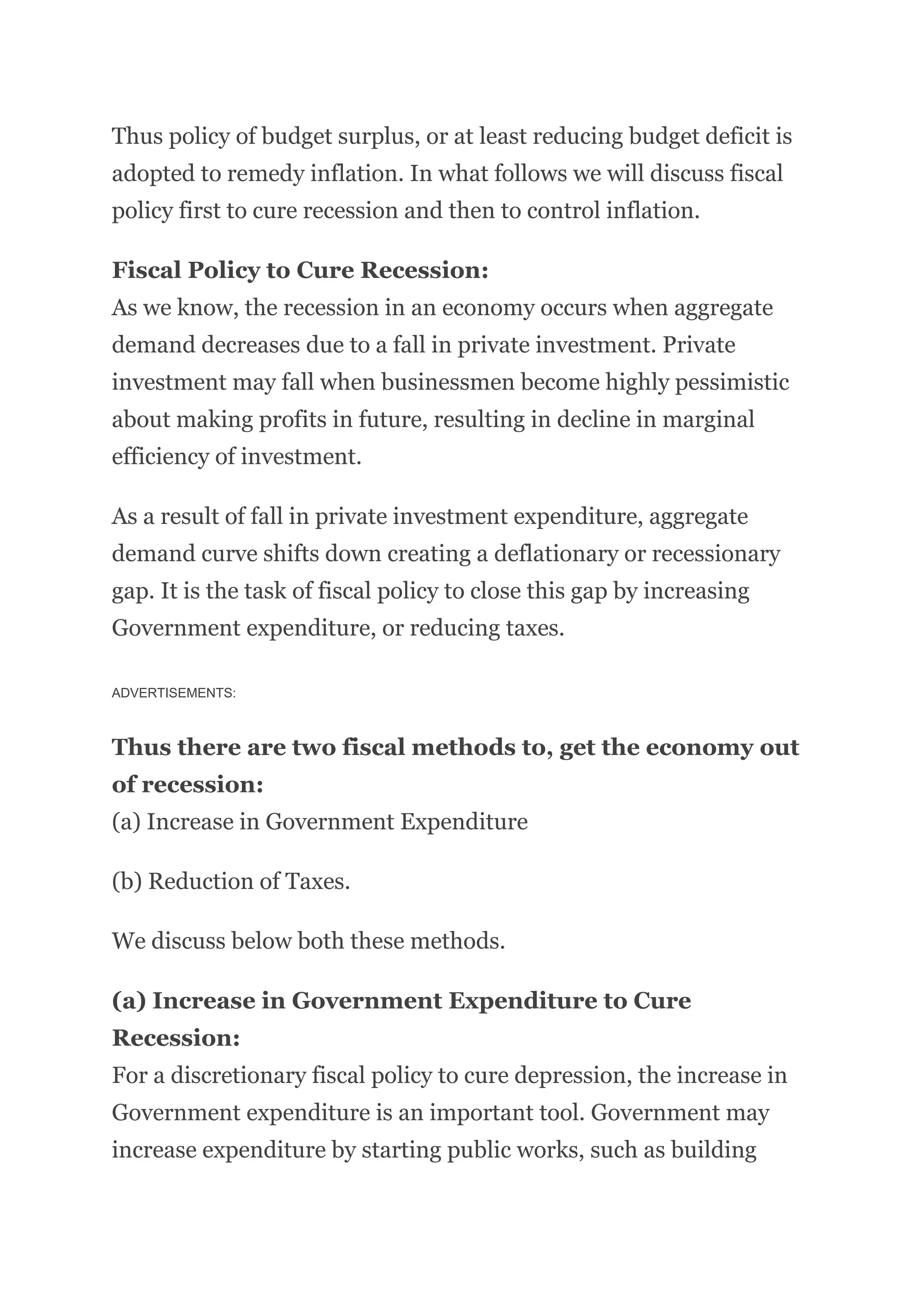 Thus policy of budget surplus, or at least reducing budget deficit is
adopted to remedy inflation. In what follows we will discuss fiscal
policy first to cure recession and then to control inflation.
Fiscal Policy to Cure Recession:
As we know, the recession in an economy occurs when aggregate
demand decreases due to a fall in private investment. Private
investment may fall when businessmen become highly pessimistic
about making profits in future, resulting in decline in marginal
efficiency of investment.
As a result of fall in private investment expenditure, aggregate
demand curve shifts down creating a deflationary or recessionary
gap. It is the task of fiscal policy to close this gap by increasing
Government expenditure, or reducing taxes.
ADVERTISEMENTS:
Thus there are two fiscal methods to, get the economy out
of recession:
(a) Increase in Government Expenditure
(b) Reduction of Taxes.
We discuss below both these methods.
(a) Increase in Government Expenditure to Cure
Recession:
For a discretionary fiscal policy to cure depression, the increase in
Government expenditure is an important tool. Government may
increase expenditure by starting public works, such as building
 