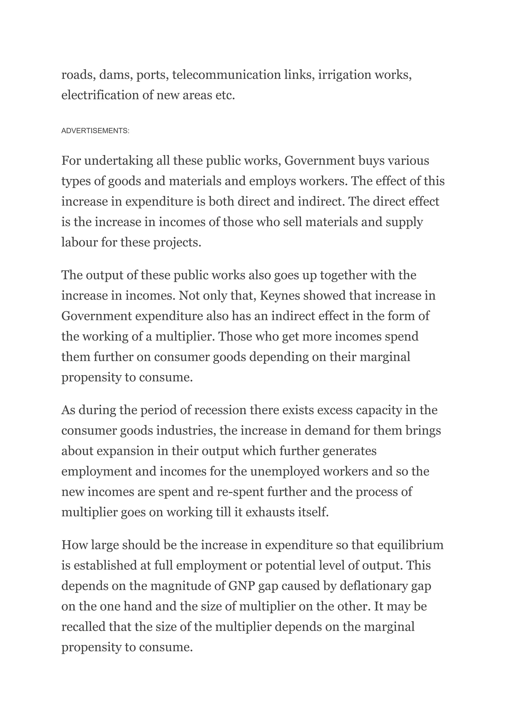 roads, dams, ports, telecommunication links, irrigation works,
electrification of new areas etc.
ADVERTISEMENTS:
For undertaking all these public works, Government buys various
types of goods and materials and employs workers. The effect of this
increase in expenditure is both direct and indirect. The direct effect
is the increase in incomes of those who sell materials and supply
labour for these projects.
The output of these public works also goes up together with the
increase in incomes. Not only that, Keynes showed that increase in
Government expenditure also has an indirect effect in the form of
the working of a multiplier. Those who get more incomes spend
them further on consumer goods depending on their marginal
propensity to consume.
As during the period of recession there exists excess capacity in the
consumer goods industries, the increase in demand for them brings
about expansion in their output which further generates
employment and incomes for the unemployed workers and so the
new incomes are spent and re-spent further and the process of
multiplier goes on working till it exhausts itself.
How large should be the increase in expenditure so that equilibrium
is established at full employment or potential level of output. This
depends on the magnitude of GNP gap caused by deflationary gap
on the one hand and the size of multiplier on the other. It may be
recalled that the size of the multiplier depends on the marginal
propensity to consume.
 