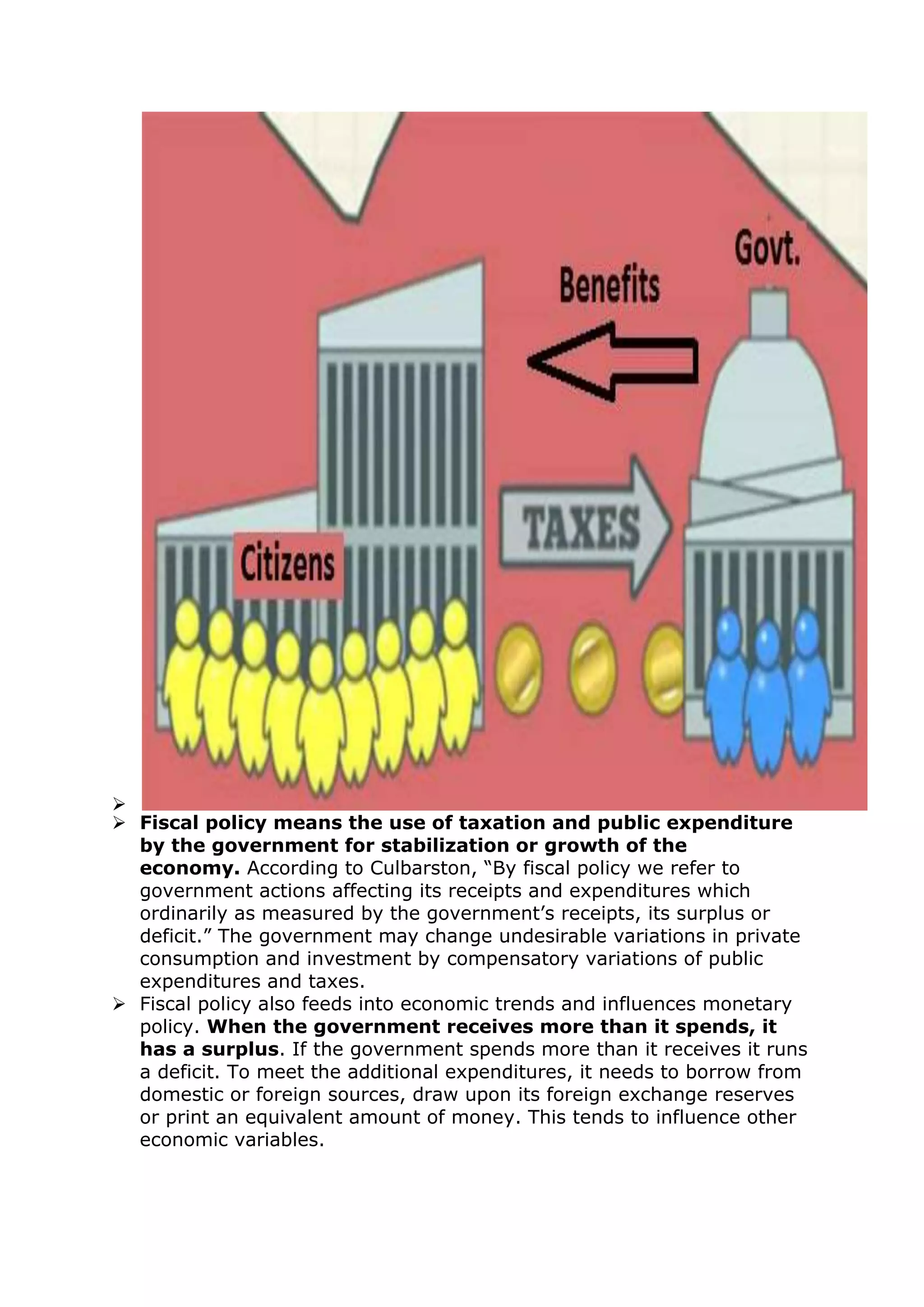 
 Fiscal policy means the use of taxation and public expenditure
by the government for stabilization or growth of the
economy. According to Culbarston, “By fiscal policy we refer to
government actions affecting its receipts and expenditures which
ordinarily as measured by the government’s receipts, its surplus or
deficit.” The government may change undesirable variations in private
consumption and investment by compensatory variations of public
expenditures and taxes.
 Fiscal policy also feeds into economic trends and influences monetary
policy. When the government receives more than it spends, it
has a surplus. If the government spends more than it receives it runs
a deficit. To meet the additional expenditures, it needs to borrow from
domestic or foreign sources, draw upon its foreign exchange reserves
or print an equivalent amount of money. This tends to influence other
economic variables.
 