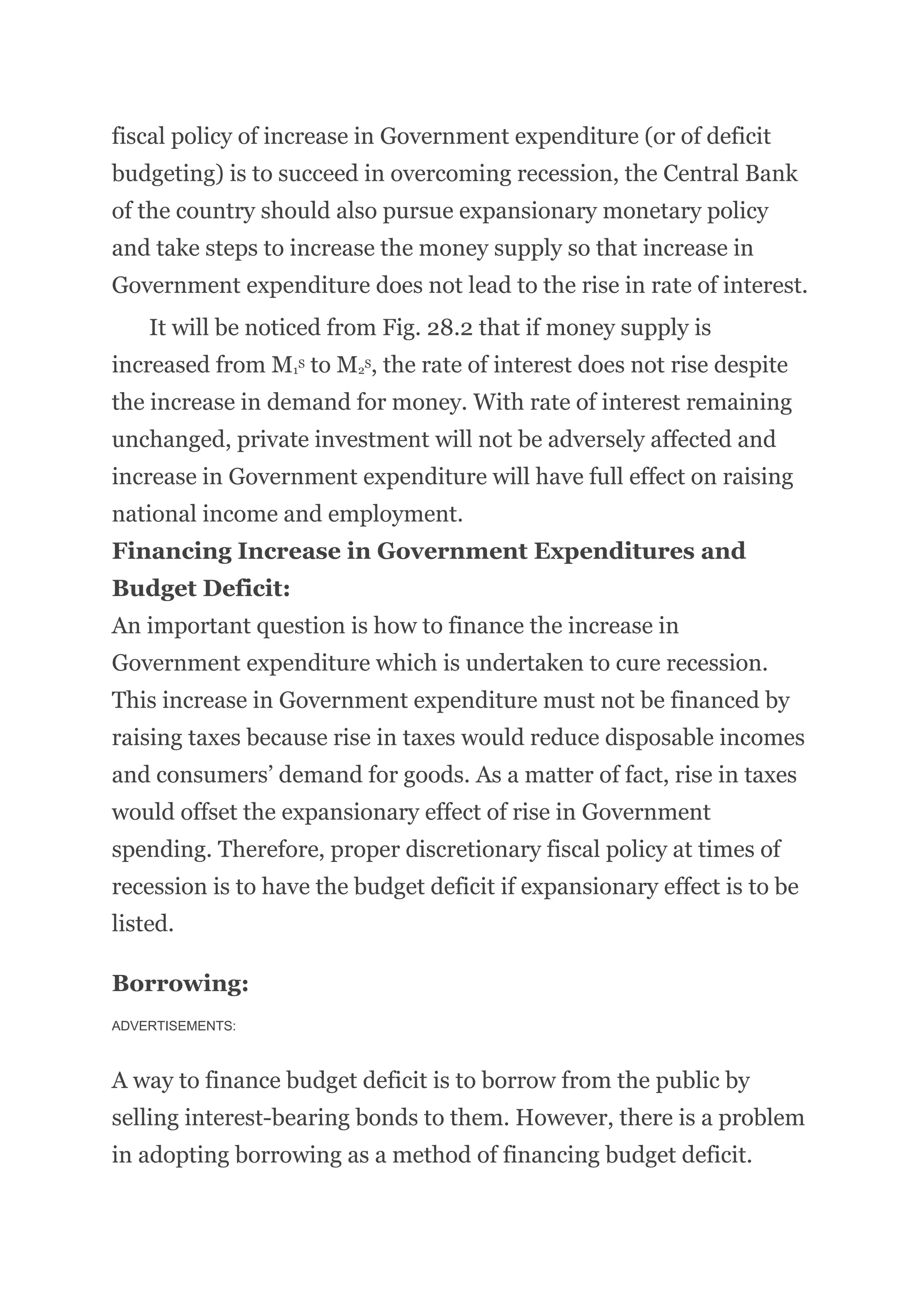 fiscal policy of increase in Government expenditure (or of deficit
budgeting) is to succeed in overcoming recession, the Central Bank
of the country should also pursue expansionary monetary policy
and take steps to increase the money supply so that increase in
Government expenditure does not lead to the rise in rate of interest.
It will be noticed from Fig. 28.2 that if money supply is
increased from M1
S to M2
S, the rate of interest does not rise despite
the increase in demand for money. With rate of interest remaining
unchanged, private investment will not be adversely affected and
increase in Government expenditure will have full effect on raising
national income and employment.
Financing Increase in Government Expenditures and
Budget Deficit:
An important question is how to finance the increase in
Government expenditure which is undertaken to cure recession.
This increase in Government expenditure must not be financed by
raising taxes because rise in taxes would reduce disposable incomes
and consumers’ demand for goods. As a matter of fact, rise in taxes
would offset the expansionary effect of rise in Government
spending. Therefore, proper discretionary fiscal policy at times of
recession is to have the budget deficit if expansionary effect is to be
listed.
Borrowing:
ADVERTISEMENTS:
A way to finance budget deficit is to borrow from the public by
selling interest-bearing bonds to them. However, there is a problem
in adopting borrowing as a method of financing budget deficit.
 