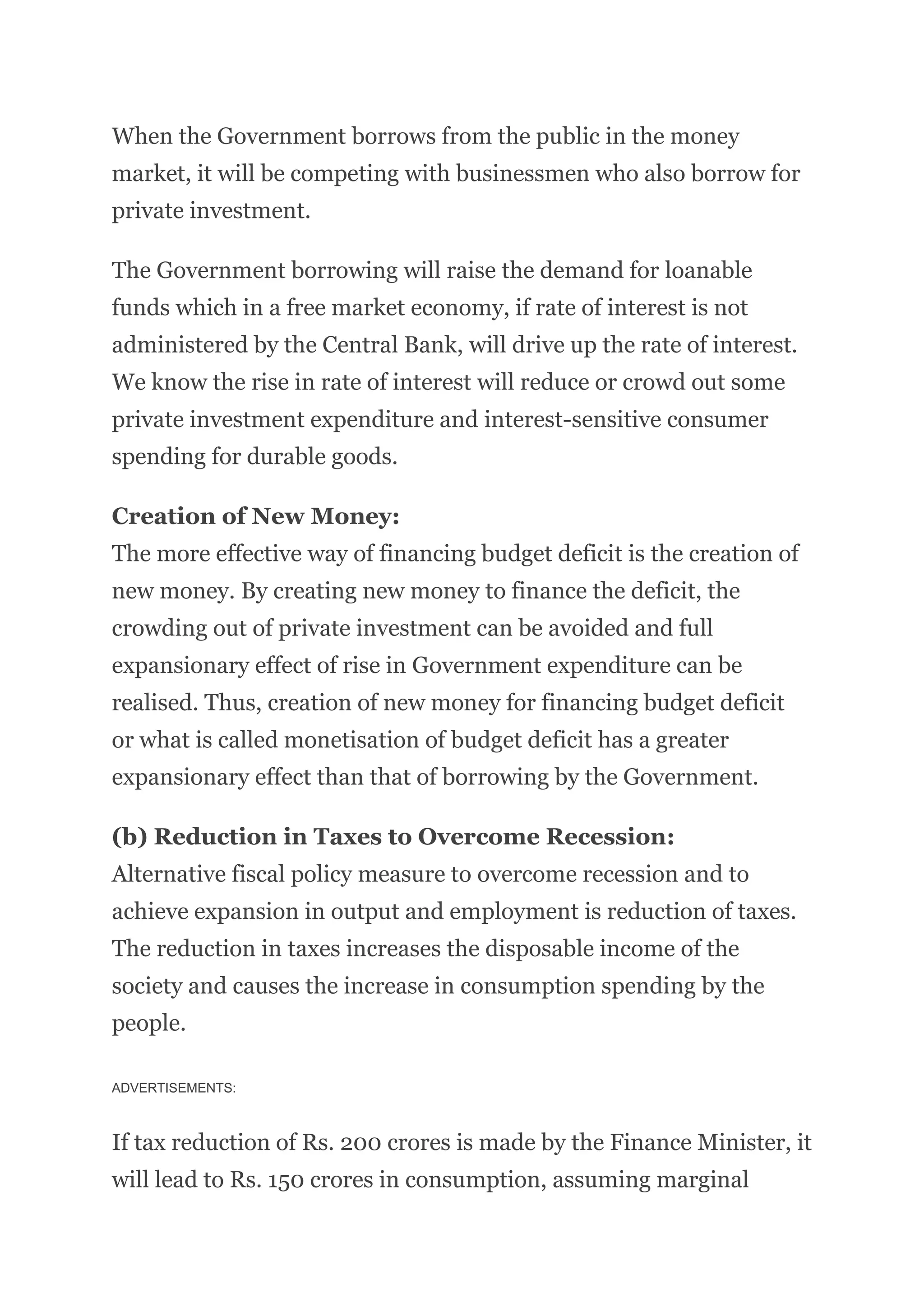 When the Government borrows from the public in the money
market, it will be competing with businessmen who also borrow for
private investment.
The Government borrowing will raise the demand for loanable
funds which in a free market economy, if rate of interest is not
administered by the Central Bank, will drive up the rate of interest.
We know the rise in rate of interest will reduce or crowd out some
private investment expenditure and interest-sensitive consumer
spending for durable goods.
Creation of New Money:
The more effective way of financing budget deficit is the creation of
new money. By creating new money to finance the deficit, the
crowding out of private investment can be avoided and full
expansionary effect of rise in Government expenditure can be
realised. Thus, creation of new money for financing budget deficit
or what is called monetisation of budget deficit has a greater
expansionary effect than that of borrowing by the Government.
(b) Reduction in Taxes to Overcome Recession:
Alternative fiscal policy measure to overcome recession and to
achieve expansion in output and employment is reduction of taxes.
The reduction in taxes increases the disposable income of the
society and causes the increase in consumption spending by the
people.
ADVERTISEMENTS:
If tax reduction of Rs. 200 crores is made by the Finance Minister, it
will lead to Rs. 150 crores in consumption, assuming marginal
 