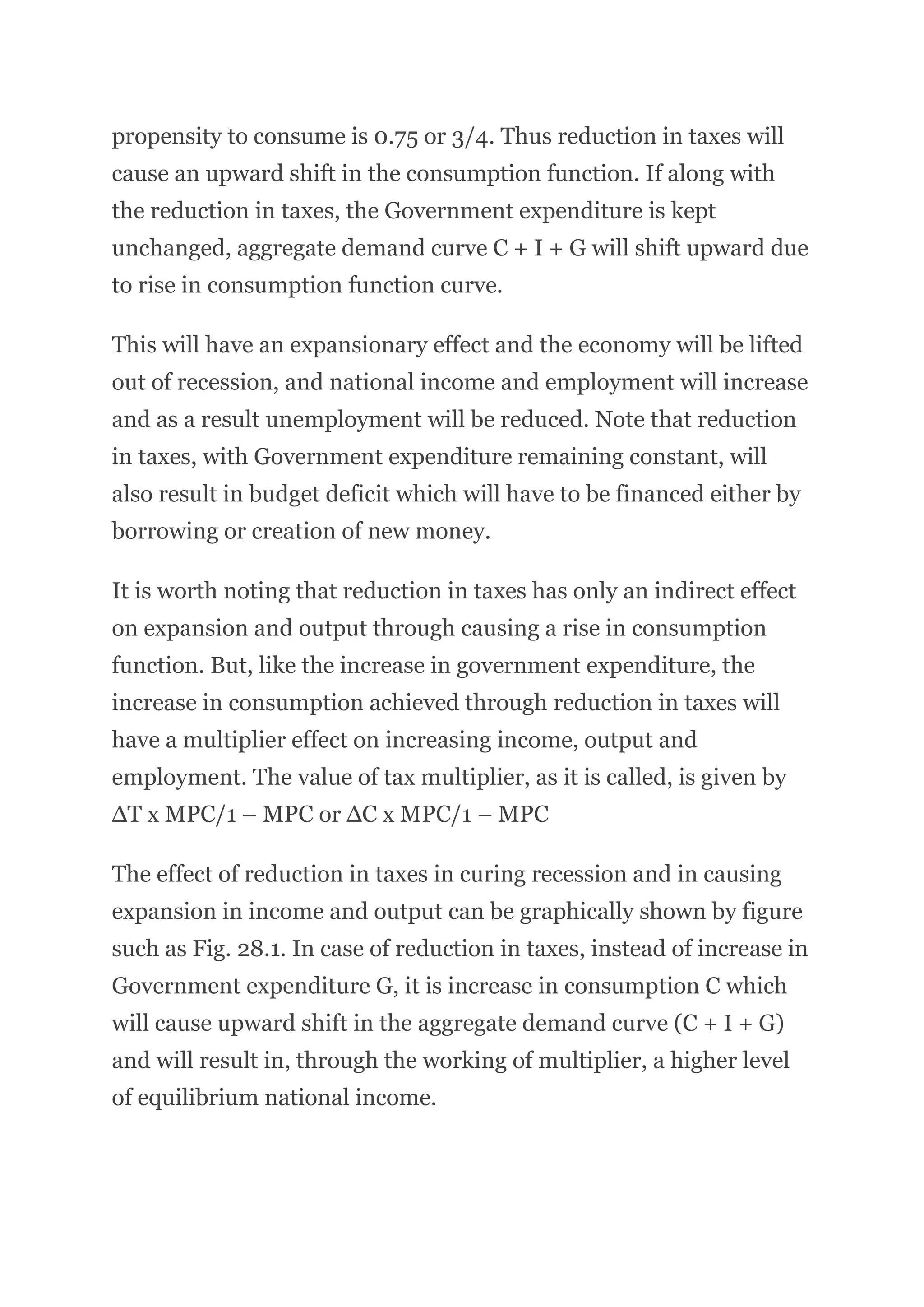 propensity to consume is 0.75 or 3/4. Thus reduction in taxes will
cause an upward shift in the consumption function. If along with
the reduction in taxes, the Government expenditure is kept
unchanged, aggregate demand curve C + I + G will shift upward due
to rise in consumption function curve.
This will have an expansionary effect and the economy will be lifted
out of recession, and national income and employment will increase
and as a result unemployment will be reduced. Note that reduction
in taxes, with Government expenditure remaining constant, will
also result in budget deficit which will have to be financed either by
borrowing or creation of new money.
It is worth noting that reduction in taxes has only an indirect effect
on expansion and output through causing a rise in consumption
function. But, like the increase in government expenditure, the
increase in consumption achieved through reduction in taxes will
have a multiplier effect on increasing income, output and
employment. The value of tax multiplier, as it is called, is given by
∆T x MPC/1 – MPC or ∆C x MPC/1 – MPC
The effect of reduction in taxes in curing recession and in causing
expansion in income and output can be graphically shown by figure
such as Fig. 28.1. In case of reduction in taxes, instead of increase in
Government expenditure G, it is increase in consumption C which
will cause upward shift in the aggregate demand curve (C + I + G)
and will result in, through the working of multiplier, a higher level
of equilibrium national income.
 
