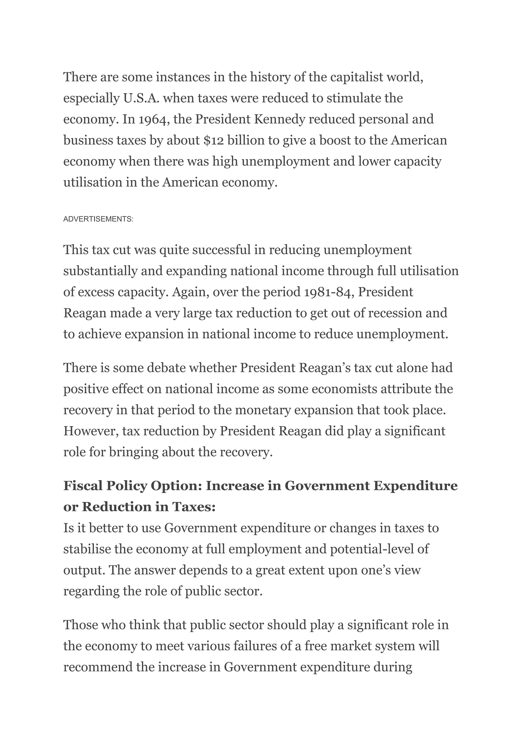 There are some instances in the history of the capitalist world,
especially U.S.A. when taxes were reduced to stimulate the
economy. In 1964, the President Kennedy reduced personal and
business taxes by about $12 billion to give a boost to the American
economy when there was high unemployment and lower capacity
utilisation in the American economy.
ADVERTISEMENTS:
This tax cut was quite successful in reducing unemployment
substantially and expanding national income through full utilisation
of excess capacity. Again, over the period 1981-84, President
Reagan made a very large tax reduction to get out of recession and
to achieve expansion in national income to reduce unemployment.
There is some debate whether President Reagan’s tax cut alone had
positive effect on national income as some economists attribute the
recovery in that period to the monetary expansion that took place.
However, tax reduction by President Reagan did play a significant
role for bringing about the recovery.
Fiscal Policy Option: Increase in Government Expenditure
or Reduction in Taxes:
Is it better to use Government expenditure or changes in taxes to
stabilise the economy at full employment and potential-level of
output. The answer depends to a great extent upon one’s view
regarding the role of public sector.
Those who think that public sector should play a significant role in
the economy to meet various failures of a free market system will
recommend the increase in Government expenditure during
 