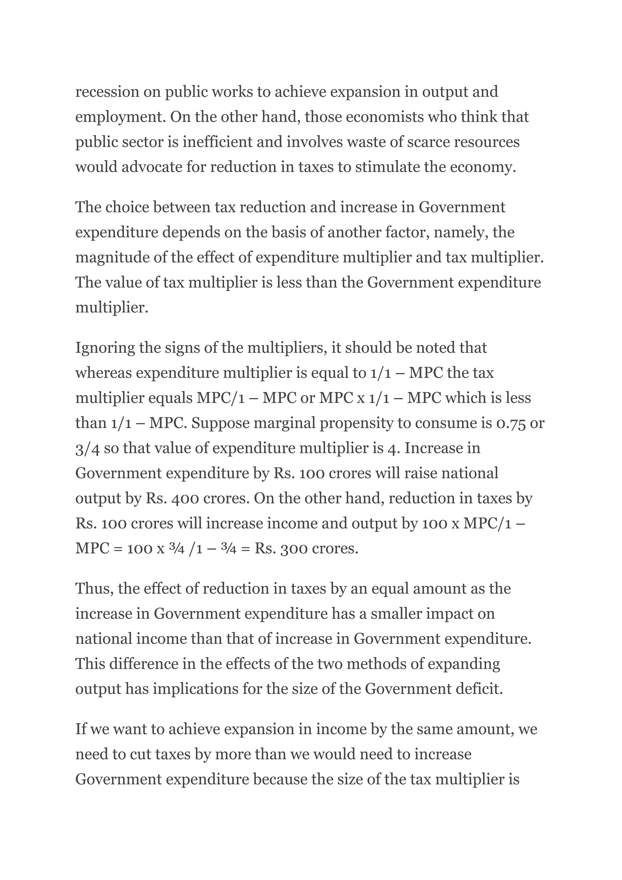 recession on public works to achieve expansion in output and
employment. On the other hand, those economists who think that
public sector is inefficient and involves waste of scarce resources
would advocate for reduction in taxes to stimulate the economy.
The choice between tax reduction and increase in Government
expenditure depends on the basis of another factor, namely, the
magnitude of the effect of expenditure multiplier and tax multiplier.
The value of tax multiplier is less than the Government expenditure
multiplier.
Ignoring the signs of the multipliers, it should be noted that
whereas expenditure multiplier is equal to 1/1 – MPC the tax
multiplier equals MPC/1 – MPC or MPC x 1/1 – MPC which is less
than 1/1 – MPC. Suppose marginal propensity to consume is 0.75 or
3/4 so that value of expenditure multiplier is 4. Increase in
Government expenditure by Rs. 100 crores will raise national
output by Rs. 400 crores. On the other hand, reduction in taxes by
Rs. 100 crores will increase income and output by 100 x MPC/1 –
MPC = 100 x ¾ /1 – ¾ = Rs. 300 crores.
Thus, the effect of reduction in taxes by an equal amount as the
increase in Government expenditure has a smaller impact on
national income than that of increase in Government expenditure.
This difference in the effects of the two methods of expanding
output has implications for the size of the Government deficit.
If we want to achieve expansion in income by the same amount, we
need to cut taxes by more than we would need to increase
Government expenditure because the size of the tax multiplier is
 