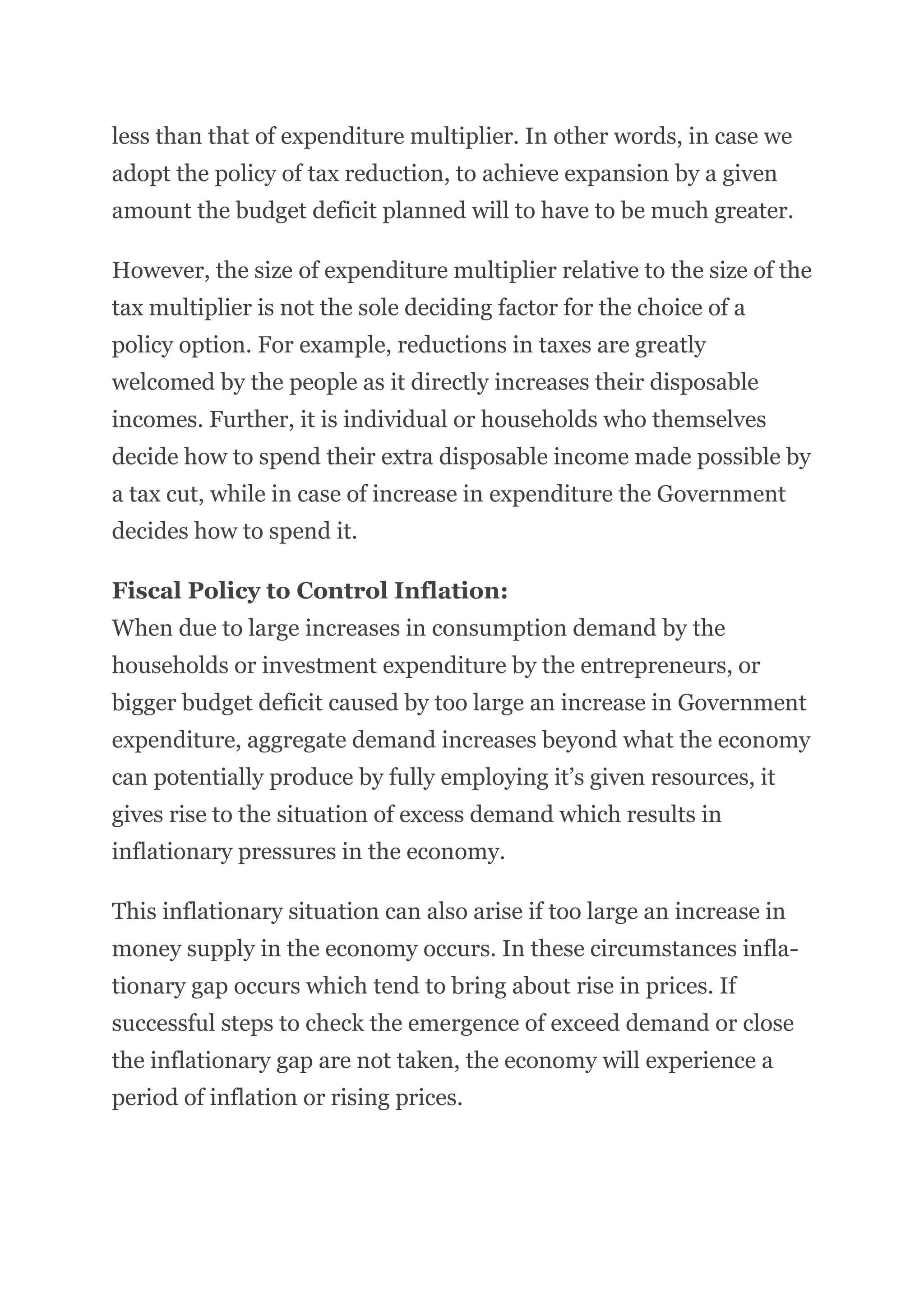 less than that of expenditure multiplier. In other words, in case we
adopt the policy of tax reduction, to achieve expansion by a given
amount the budget deficit planned will to have to be much greater.
However, the size of expenditure multiplier relative to the size of the
tax multiplier is not the sole deciding factor for the choice of a
policy option. For example, reductions in taxes are greatly
welcomed by the people as it directly increases their disposable
incomes. Further, it is individual or households who themselves
decide how to spend their extra disposable income made possible by
a tax cut, while in case of increase in expenditure the Government
decides how to spend it.
Fiscal Policy to Control Inflation:
When due to large increases in consumption demand by the
households or investment expenditure by the entrepreneurs, or
bigger budget deficit caused by too large an increase in Government
expenditure, aggregate demand increases beyond what the economy
can potentially produce by fully employing it’s given resources, it
gives rise to the situation of excess demand which results in
inflationary pressures in the economy.
This inflationary situation can also arise if too large an increase in
money supply in the economy occurs. In these circumstances infla-
tionary gap occurs which tend to bring about rise in prices. If
successful steps to check the emergence of exceed demand or close
the inflationary gap are not taken, the economy will experience a
period of inflation or rising prices.
 