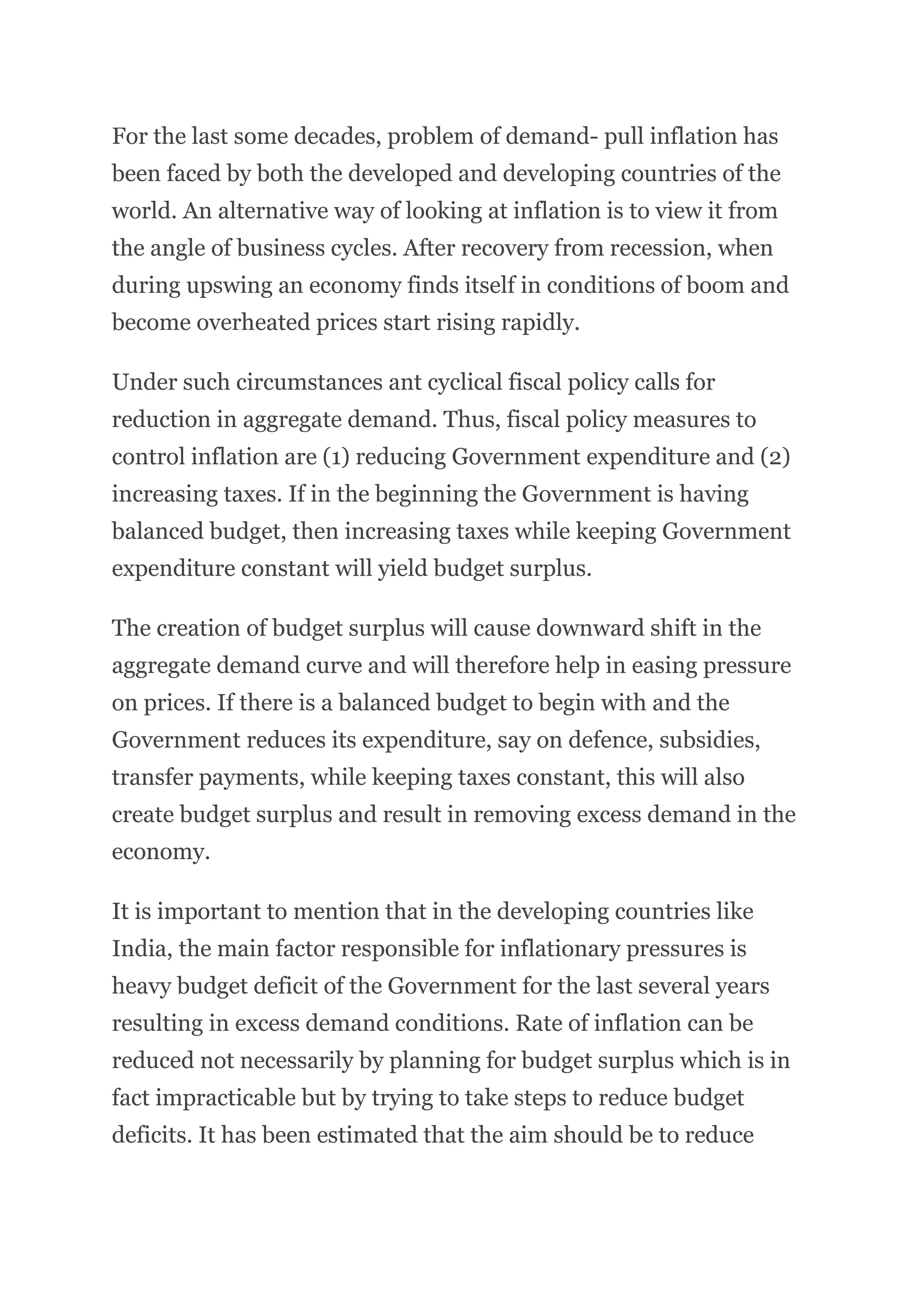 For the last some decades, problem of demand- pull inflation has
been faced by both the developed and developing countries of the
world. An alternative way of looking at inflation is to view it from
the angle of business cycles. After recovery from recession, when
during upswing an economy finds itself in conditions of boom and
become overheated prices start rising rapidly.
Under such circumstances ant cyclical fiscal policy calls for
reduction in aggregate demand. Thus, fiscal policy measures to
control inflation are (1) reducing Government expenditure and (2)
increasing taxes. If in the beginning the Government is having
balanced budget, then increasing taxes while keeping Government
expenditure constant will yield budget surplus.
The creation of budget surplus will cause downward shift in the
aggregate demand curve and will therefore help in easing pressure
on prices. If there is a balanced budget to begin with and the
Government reduces its expenditure, say on defence, subsidies,
transfer payments, while keeping taxes constant, this will also
create budget surplus and result in removing excess demand in the
economy.
It is important to mention that in the developing countries like
India, the main factor responsible for inflationary pressures is
heavy budget deficit of the Government for the last several years
resulting in excess demand conditions. Rate of inflation can be
reduced not necessarily by planning for budget surplus which is in
fact impracticable but by trying to take steps to reduce budget
deficits. It has been estimated that the aim should be to reduce
 