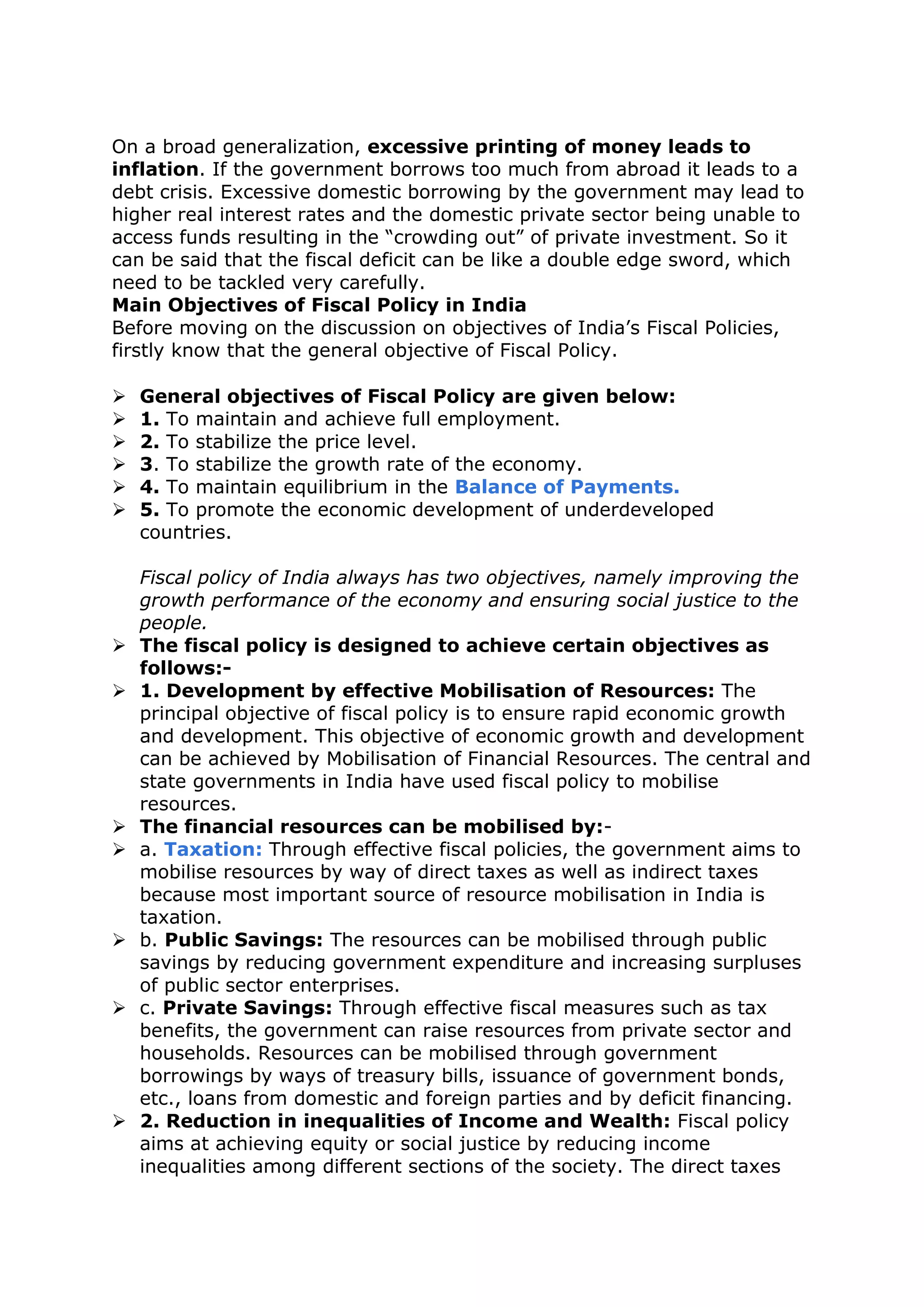 On a broad generalization, excessive printing of money leads to
inflation. If the government borrows too much from abroad it leads to a
debt crisis. Excessive domestic borrowing by the government may lead to
higher real interest rates and the domestic private sector being unable to
access funds resulting in the “crowding out” of private investment. So it
can be said that the fiscal deficit can be like a double edge sword, which
need to be tackled very carefully.
Main Objectives of Fiscal Policy in India
Before moving on the discussion on objectives of India’s Fiscal Policies,
firstly know that the general objective of Fiscal Policy.
 General objectives of Fiscal Policy are given below:
 1. To maintain and achieve full employment.
 2. To stabilize the price level.
 3. To stabilize the growth rate of the economy.
 4. To maintain equilibrium in the Balance of Payments.
 5. To promote the economic development of underdeveloped
countries.
Fiscal policy of India always has two objectives, namely improving the
growth performance of the economy and ensuring social justice to the
people.
 The fiscal policy is designed to achieve certain objectives as
follows:-
 1. Development by effective Mobilisation of Resources: The
principal objective of fiscal policy is to ensure rapid economic growth
and development. This objective of economic growth and development
can be achieved by Mobilisation of Financial Resources. The central and
state governments in India have used fiscal policy to mobilise
resources.
 The financial resources can be mobilised by:-
 a. Taxation: Through effective fiscal policies, the government aims to
mobilise resources by way of direct taxes as well as indirect taxes
because most important source of resource mobilisation in India is
taxation.
 b. Public Savings: The resources can be mobilised through public
savings by reducing government expenditure and increasing surpluses
of public sector enterprises.
 c. Private Savings: Through effective fiscal measures such as tax
benefits, the government can raise resources from private sector and
households. Resources can be mobilised through government
borrowings by ways of treasury bills, issuance of government bonds,
etc., loans from domestic and foreign parties and by deficit financing.
 2. Reduction in inequalities of Income and Wealth: Fiscal policy
aims at achieving equity or social justice by reducing income
inequalities among different sections of the society. The direct taxes
 