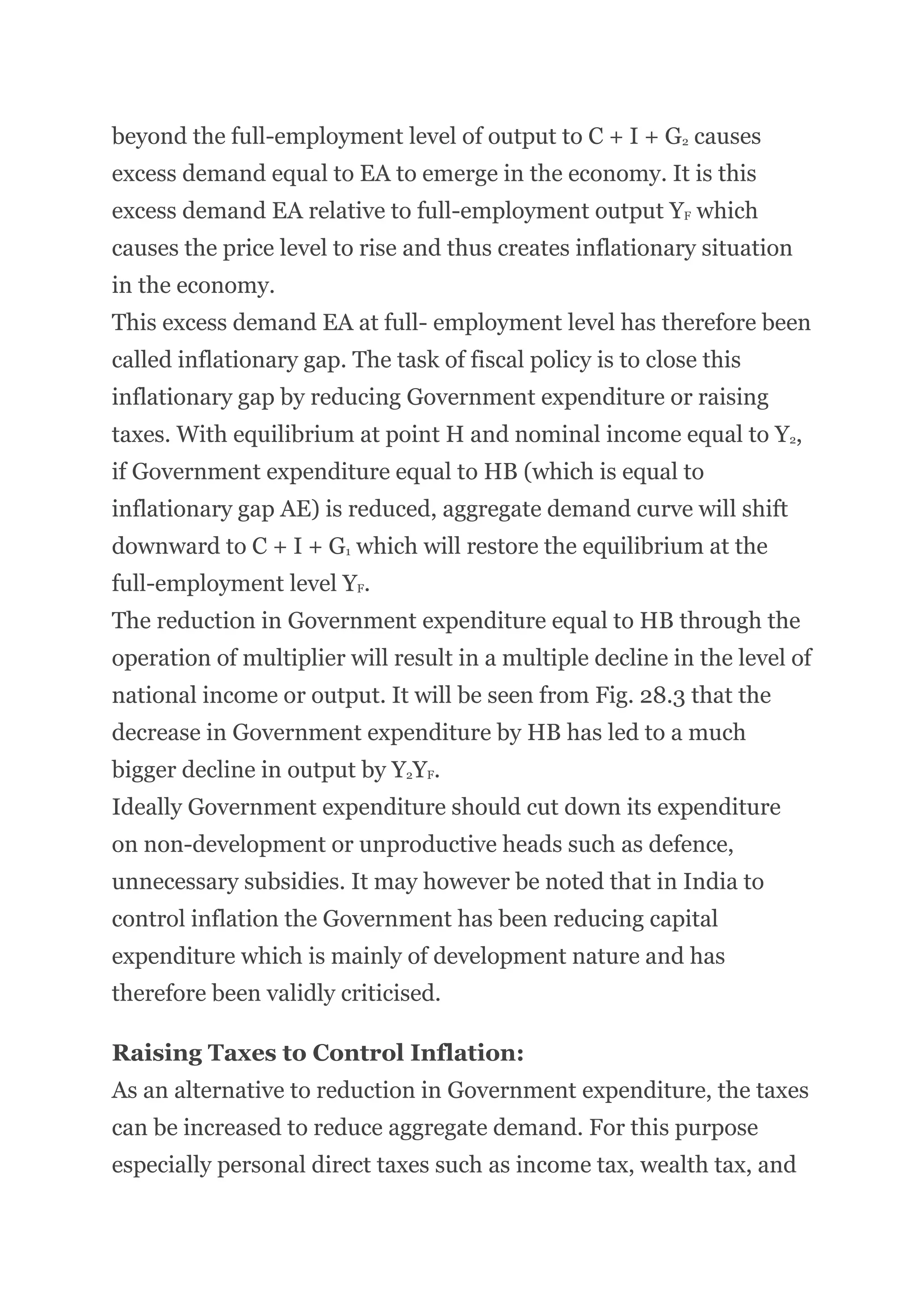 beyond the full-employment level of output to C + I + G2 causes
excess demand equal to EA to emerge in the economy. It is this
excess demand EA relative to full-employment output YF which
causes the price level to rise and thus creates inflationary situation
in the economy.
This excess demand EA at full- employment level has therefore been
called inflationary gap. The task of fiscal policy is to close this
inflationary gap by reducing Government expenditure or raising
taxes. With equilibrium at point H and nominal income equal to Y2,
if Government expenditure equal to HB (which is equal to
inflationary gap AE) is reduced, aggregate demand curve will shift
downward to C + I + G1 which will restore the equilibrium at the
full-employment level YF.
The reduction in Government expenditure equal to HB through the
operation of multiplier will result in a multiple decline in the level of
national income or output. It will be seen from Fig. 28.3 that the
decrease in Government expenditure by HB has led to a much
bigger decline in output by Y2YF.
Ideally Government expenditure should cut down its expenditure
on non-development or unproductive heads such as defence,
unnecessary subsidies. It may however be noted that in India to
control inflation the Government has been reducing capital
expenditure which is mainly of development nature and has
therefore been validly criticised.
Raising Taxes to Control Inflation:
As an alternative to reduction in Government expenditure, the taxes
can be increased to reduce aggregate demand. For this purpose
especially personal direct taxes such as income tax, wealth tax, and
 