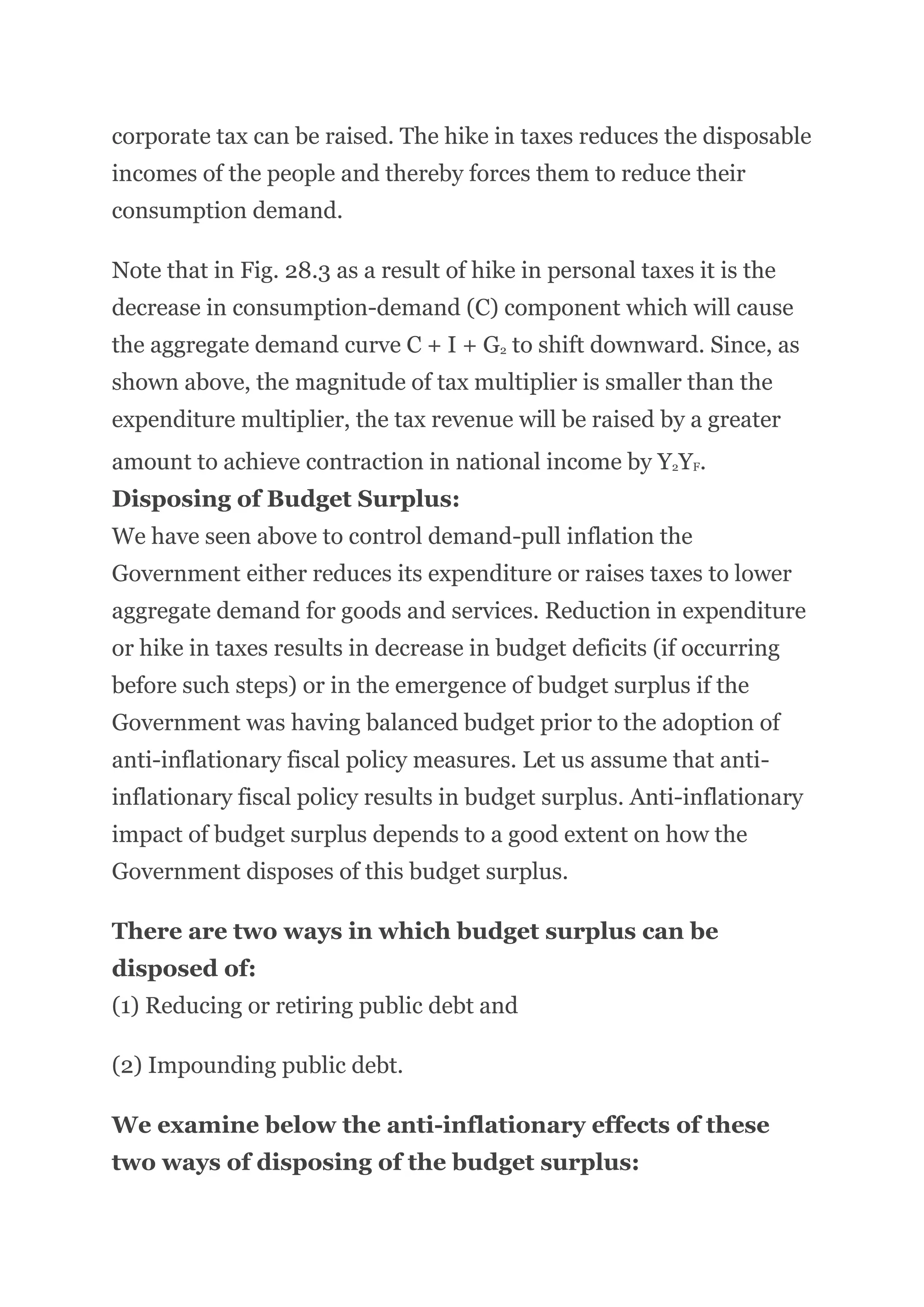 corporate tax can be raised. The hike in taxes reduces the disposable
incomes of the people and thereby forces them to reduce their
consumption demand.
Note that in Fig. 28.3 as a result of hike in personal taxes it is the
decrease in consumption-demand (C) component which will cause
the aggregate demand curve C + I + G2 to shift downward. Since, as
shown above, the magnitude of tax multiplier is smaller than the
expenditure multiplier, the tax revenue will be raised by a greater
amount to achieve contraction in national income by Y2YF.
Disposing of Budget Surplus:
We have seen above to control demand-pull inflation the
Government either reduces its expenditure or raises taxes to lower
aggregate demand for goods and services. Reduction in expenditure
or hike in taxes results in decrease in budget deficits (if occurring
before such steps) or in the emergence of budget surplus if the
Government was having balanced budget prior to the adoption of
anti-inflationary fiscal policy measures. Let us assume that anti-
inflationary fiscal policy results in budget surplus. Anti-inflationary
impact of budget surplus depends to a good extent on how the
Government disposes of this budget surplus.
There are two ways in which budget surplus can be
disposed of:
(1) Reducing or retiring public debt and
(2) Impounding public debt.
We examine below the anti-inflationary effects of these
two ways of disposing of the budget surplus:
 