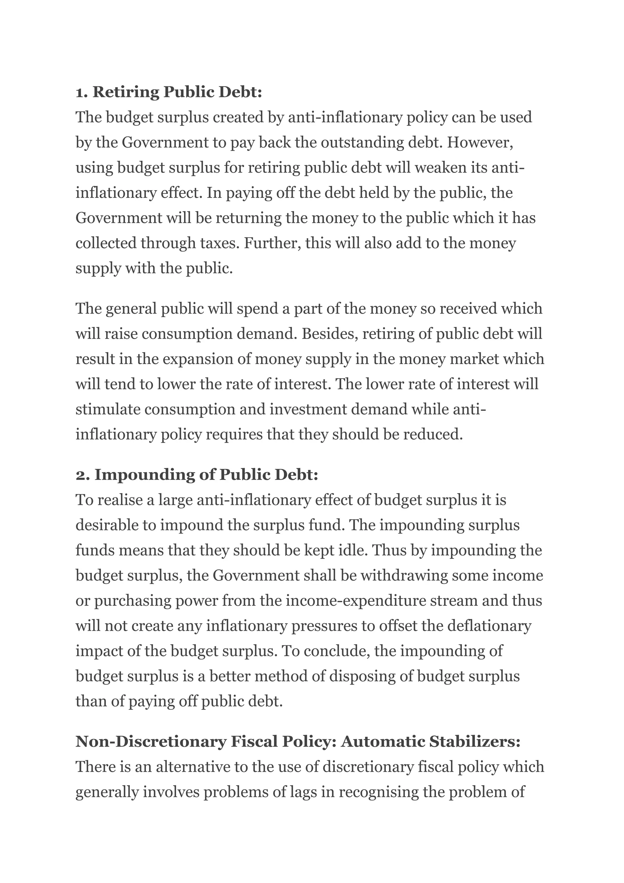 1. Retiring Public Debt:
The budget surplus created by anti-inflationary policy can be used
by the Government to pay back the outstanding debt. However,
using budget surplus for retiring public debt will weaken its anti-
inflationary effect. In paying off the debt held by the public, the
Government will be returning the money to the public which it has
collected through taxes. Further, this will also add to the money
supply with the public.
The general public will spend a part of the money so received which
will raise consumption demand. Besides, retiring of public debt will
result in the expansion of money supply in the money market which
will tend to lower the rate of interest. The lower rate of interest will
stimulate consumption and investment demand while anti-
inflationary policy requires that they should be reduced.
2. Impounding of Public Debt:
To realise a large anti-inflationary effect of budget surplus it is
desirable to impound the surplus fund. The impounding surplus
funds means that they should be kept idle. Thus by impounding the
budget surplus, the Government shall be withdrawing some income
or purchasing power from the income-expenditure stream and thus
will not create any inflationary pressures to offset the deflationary
impact of the budget surplus. To conclude, the impounding of
budget surplus is a better method of disposing of budget surplus
than of paying off public debt.
Non-Discretionary Fiscal Policy: Automatic Stabilizers:
There is an alternative to the use of discretionary fiscal policy which
generally involves problems of lags in recognising the problem of
 