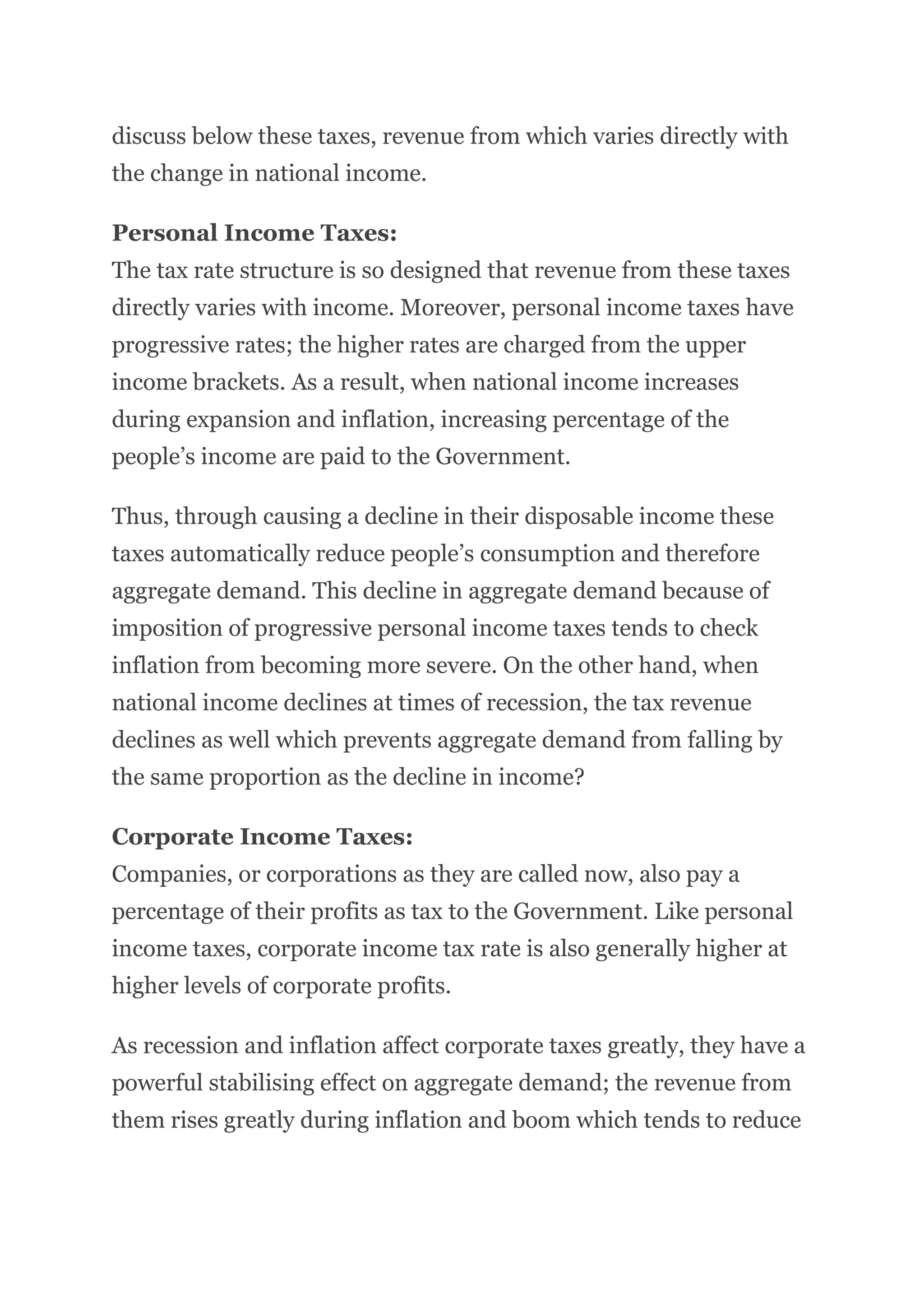 discuss below these taxes, revenue from which varies directly with
the change in national income.
Personal Income Taxes:
The tax rate structure is so designed that revenue from these taxes
directly varies with income. Moreover, personal income taxes have
progressive rates; the higher rates are charged from the upper
income brackets. As a result, when national income increases
during expansion and inflation, increasing percentage of the
people’s income are paid to the Government.
Thus, through causing a decline in their disposable income these
taxes automatically reduce people’s consumption and therefore
aggregate demand. This decline in aggregate demand because of
imposition of progressive personal income taxes tends to check
inflation from becoming more severe. On the other hand, when
national income declines at times of recession, the tax revenue
declines as well which prevents aggregate demand from falling by
the same proportion as the decline in income?
Corporate Income Taxes:
Companies, or corporations as they are called now, also pay a
percentage of their profits as tax to the Government. Like personal
income taxes, corporate income tax rate is also generally higher at
higher levels of corporate profits.
As recession and inflation affect corporate taxes greatly, they have a
powerful stabilising effect on aggregate demand; the revenue from
them rises greatly during inflation and boom which tends to reduce
 
