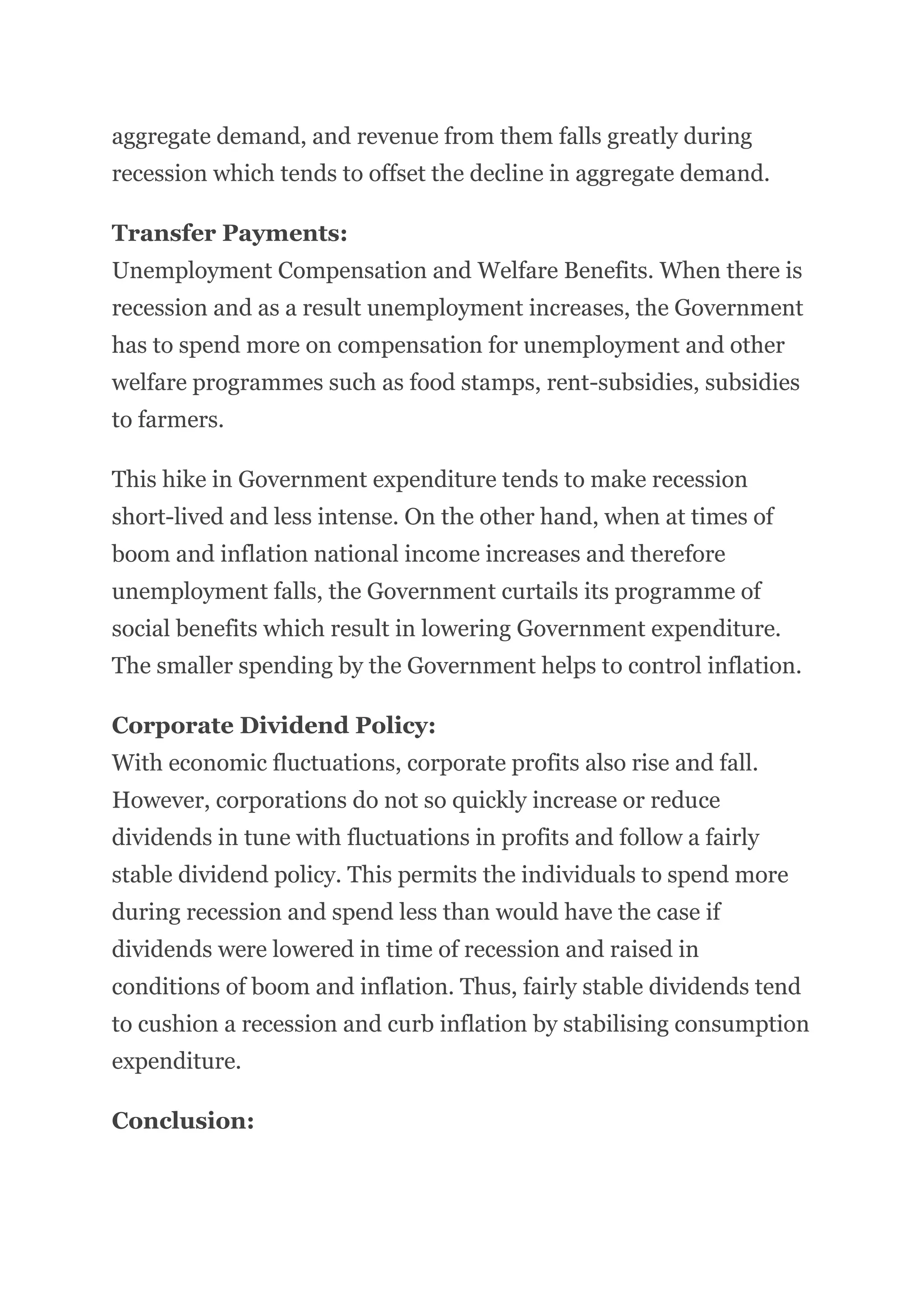 aggregate demand, and revenue from them falls greatly during
recession which tends to offset the decline in aggregate demand.
Transfer Payments:
Unemployment Compensation and Welfare Benefits. When there is
recession and as a result unemployment increases, the Government
has to spend more on compensation for unemployment and other
welfare programmes such as food stamps, rent-subsidies, subsidies
to farmers.
This hike in Government expenditure tends to make recession
short-lived and less intense. On the other hand, when at times of
boom and inflation national income increases and therefore
unemployment falls, the Government curtails its programme of
social benefits which result in lowering Government expenditure.
The smaller spending by the Government helps to control inflation.
Corporate Dividend Policy:
With economic fluctuations, corporate profits also rise and fall.
However, corporations do not so quickly increase or reduce
dividends in tune with fluctuations in profits and follow a fairly
stable dividend policy. This permits the individuals to spend more
during recession and spend less than would have the case if
dividends were lowered in time of recession and raised in
conditions of boom and inflation. Thus, fairly stable dividends tend
to cushion a recession and curb inflation by stabilising consumption
expenditure.
Conclusion:
 