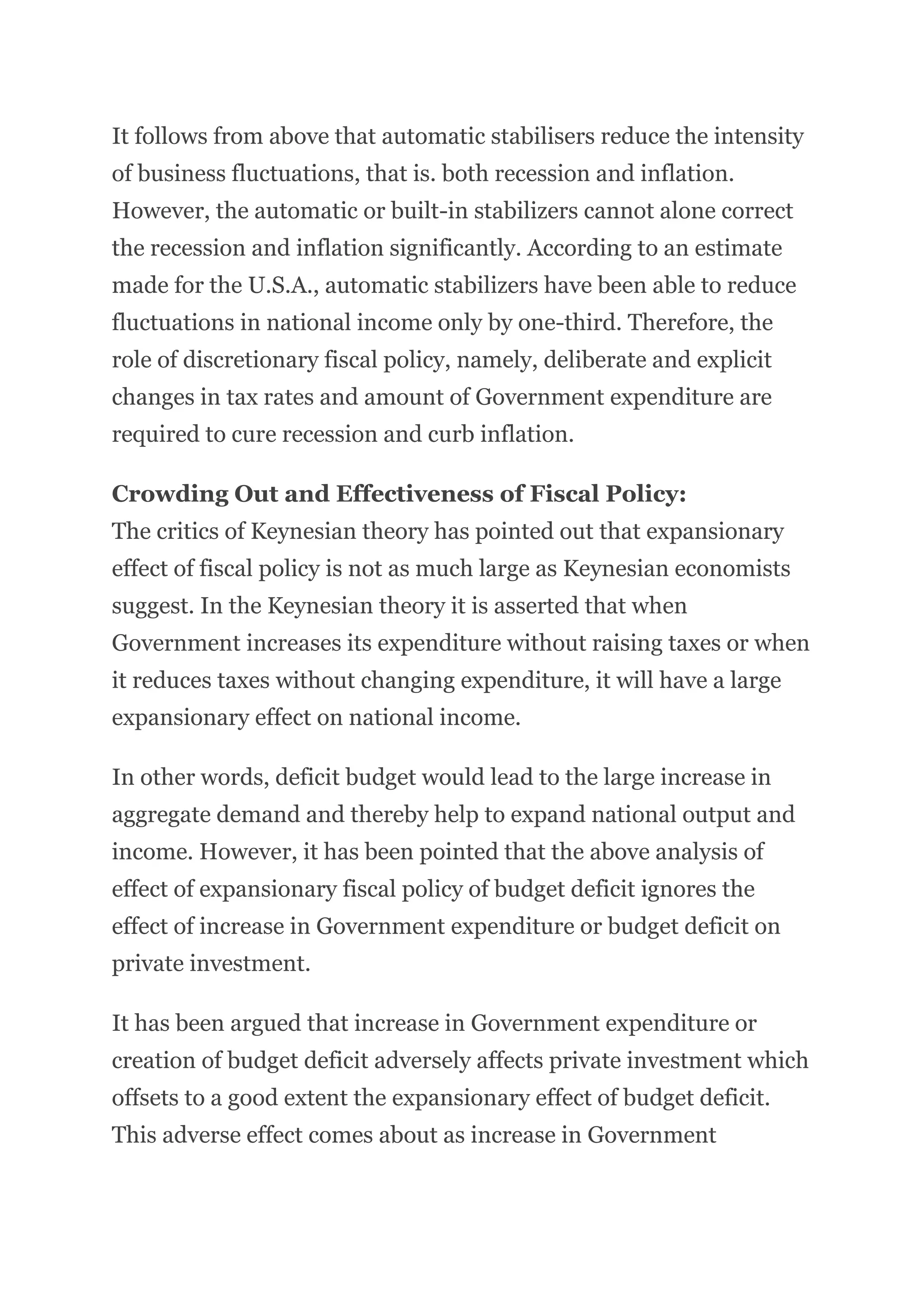 It follows from above that automatic stabilisers reduce the intensity
of business fluctuations, that is. both recession and inflation.
However, the automatic or built-in stabilizers cannot alone correct
the recession and inflation significantly. According to an estimate
made for the U.S.A., automatic stabilizers have been able to reduce
fluctuations in national income only by one-third. Therefore, the
role of discretionary fiscal policy, namely, deliberate and explicit
changes in tax rates and amount of Government expenditure are
required to cure recession and curb inflation.
Crowding Out and Effectiveness of Fiscal Policy:
The critics of Keynesian theory has pointed out that expansionary
effect of fiscal policy is not as much large as Keynesian economists
suggest. In the Keynesian theory it is asserted that when
Government increases its expenditure without raising taxes or when
it reduces taxes without changing expenditure, it will have a large
expansionary effect on national income.
In other words, deficit budget would lead to the large increase in
aggregate demand and thereby help to expand national output and
income. However, it has been pointed that the above analysis of
effect of expansionary fiscal policy of budget deficit ignores the
effect of increase in Government expenditure or budget deficit on
private investment.
It has been argued that increase in Government expenditure or
creation of budget deficit adversely affects private investment which
offsets to a good extent the expansionary effect of budget deficit.
This adverse effect comes about as increase in Government
 
